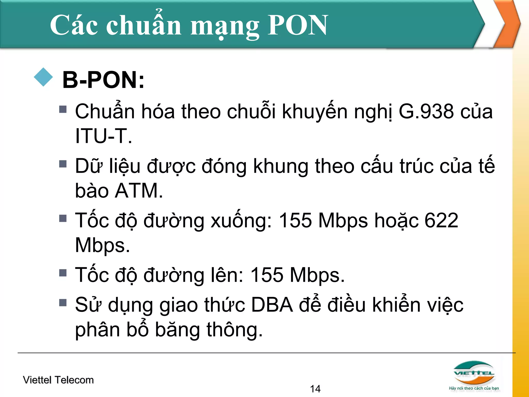 Các chuẩn mạng PON
 B-PON:









Chuẩn hóa theo chuỗi khuyến nghị G.938 của
ITU-T.
Dữ liệu được đóng khung theo cấu trúc của tế
bào ATM.
Tốc độ đường xuống: 155 Mbps hoặc 622
Mbps.
Tốc độ đường lên: 155 Mbps.
Sử dụng giao thức DBA để điều khiển việc
phân bổ băng thông.

Viettel Telecom

14

 