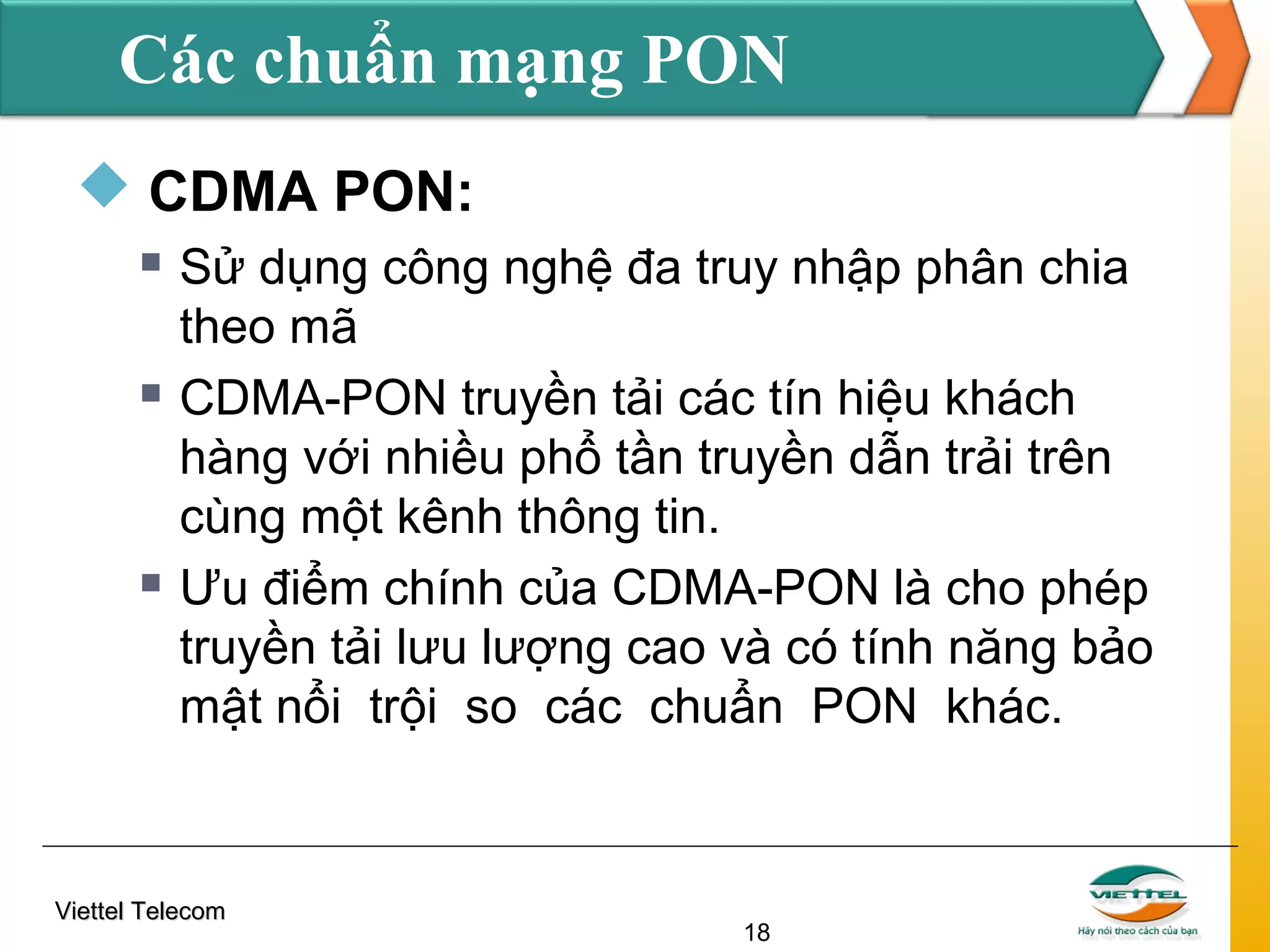Các chuẩn mạng PON
 CDMA PON:






Sử dụng công nghệ đa truy nhập phân chia
theo mã
CDMA-PON truyền tải các tín hiệu khách
hàng với nhiều phổ tần truyền dẫn trải trên
cùng một kênh thông tin.
Ưu điểm chính của CDMA-PON là cho phép
truyền tải lưu lượng cao và có tính năng bảo
mật nổi trội so các chuẩn PON khác.

Viettel Telecom

18

 