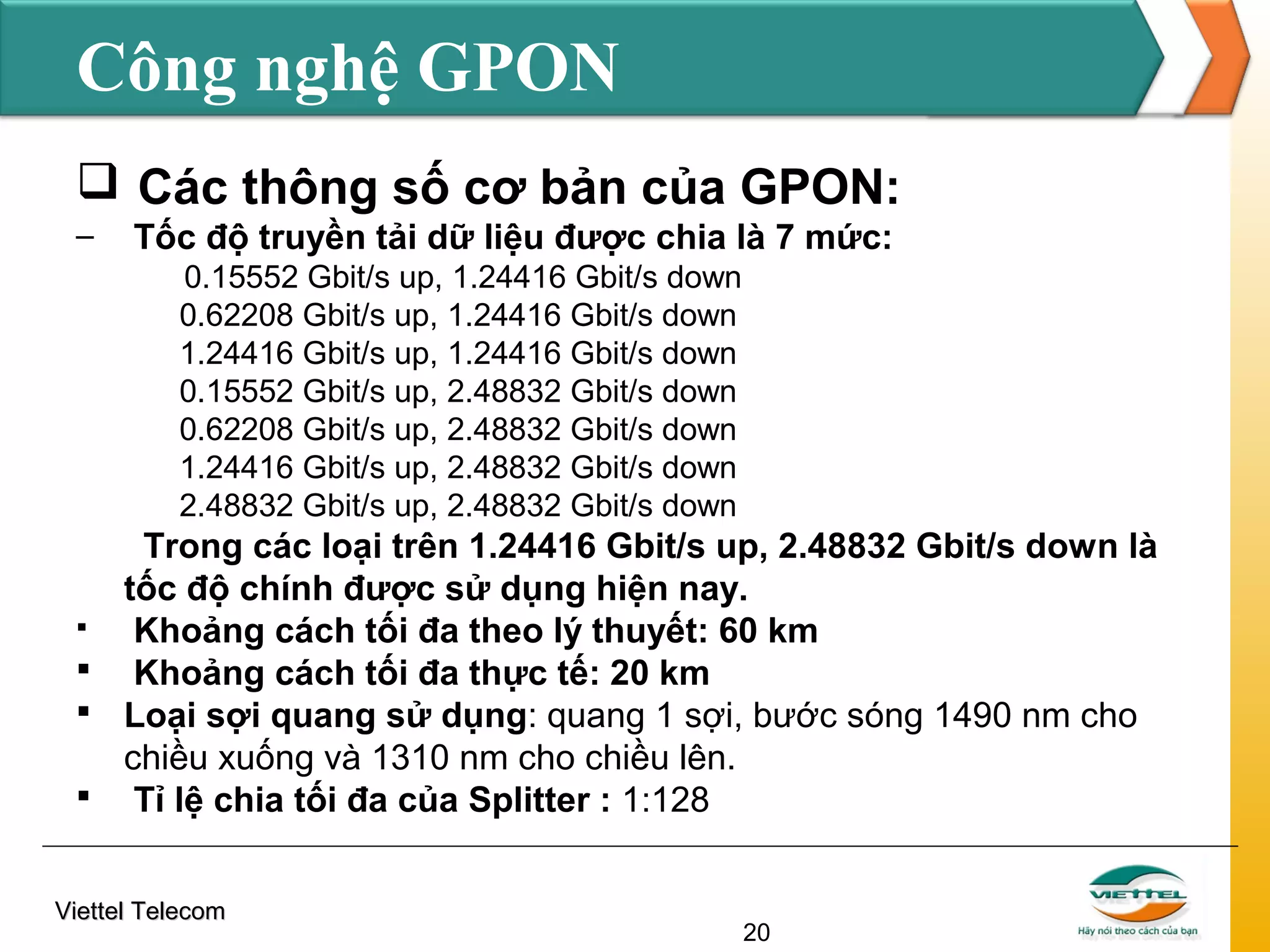 Công nghệ GPON
 Các thông số cơ bản của GPON:
–

Tốc độ truyền tải dữ liệu được chia là 7 mức:
0.15552 Gbit/s up, 1.24416 Gbit/s down
0.62208 Gbit/s up, 1.24416 Gbit/s down
1.24416 Gbit/s up, 1.24416 Gbit/s down
0.15552 Gbit/s up, 2.48832 Gbit/s down
0.62208 Gbit/s up, 2.48832 Gbit/s down
1.24416 Gbit/s up, 2.48832 Gbit/s down
2.48832 Gbit/s up, 2.48832 Gbit/s down

Trong các loại trên 1.24416 Gbit/s up, 2.48832 Gbit/s down là
tốc độ chính được sử dụng hiện nay.

Khoảng cách tối đa theo lý thuyết: 60 km
 Khoảng cách tối đa thực tế: 20 km
 Loại sợi quang sử dụng: quang 1 sợi, bước sóng 1490 nm cho
chiều xuống và 1310 nm cho chiều lên.
 Tỉ lệ chia tối đa của Splitter : 1:128
Viettel Telecom

20

 
