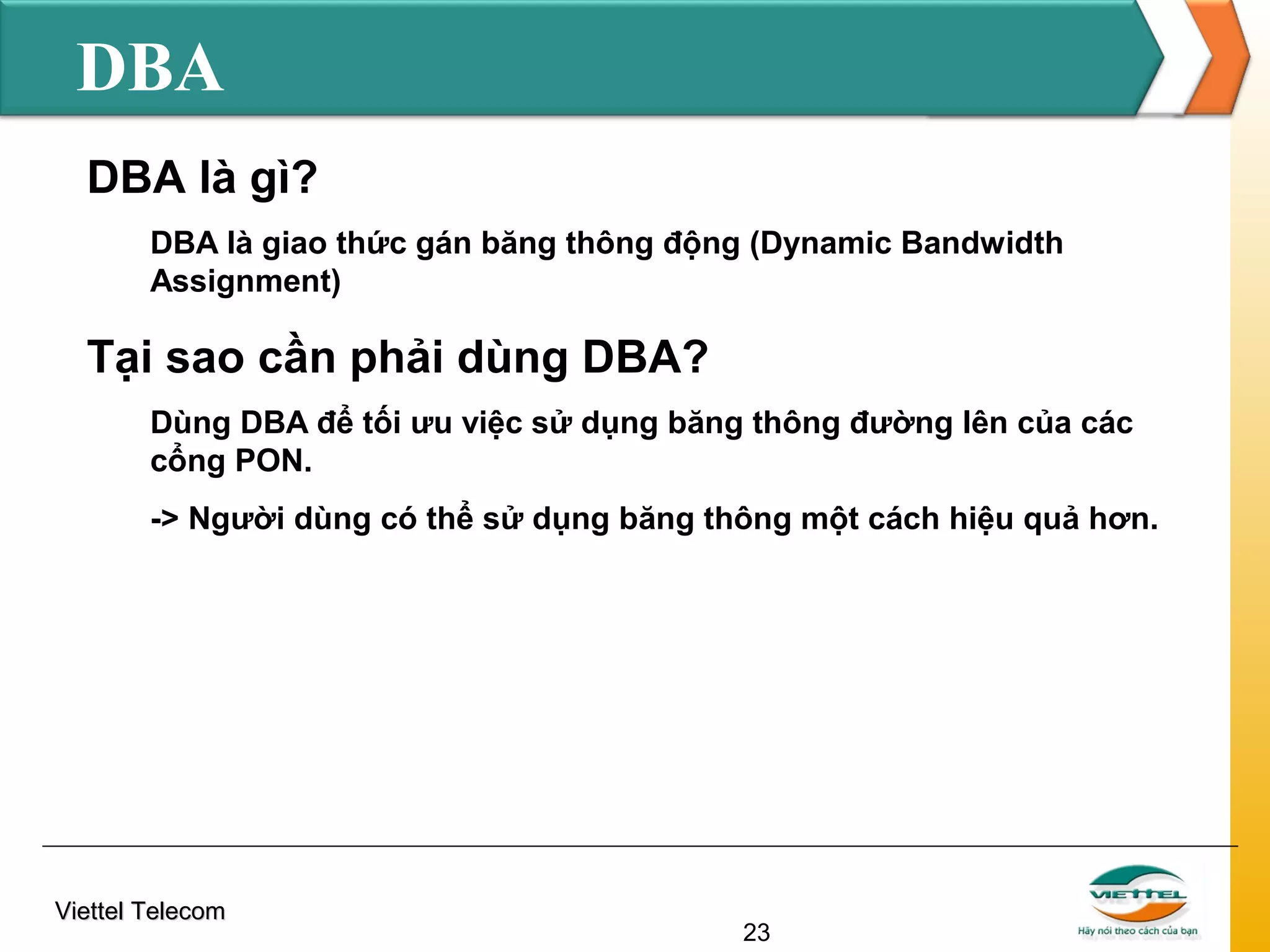 DBA
DBA là gì?
DBA là giao thức gán băng thông động (Dynamic Bandwidth
Assignment)

Tại sao cần phải dùng DBA?
Dùng DBA để tối ưu việc sử dụng băng thông đường lên của các
cổng PON.
-> Người dùng có thể sử dụng băng thông một cách hiệu quả hơn.

Viettel Telecom

23

 
