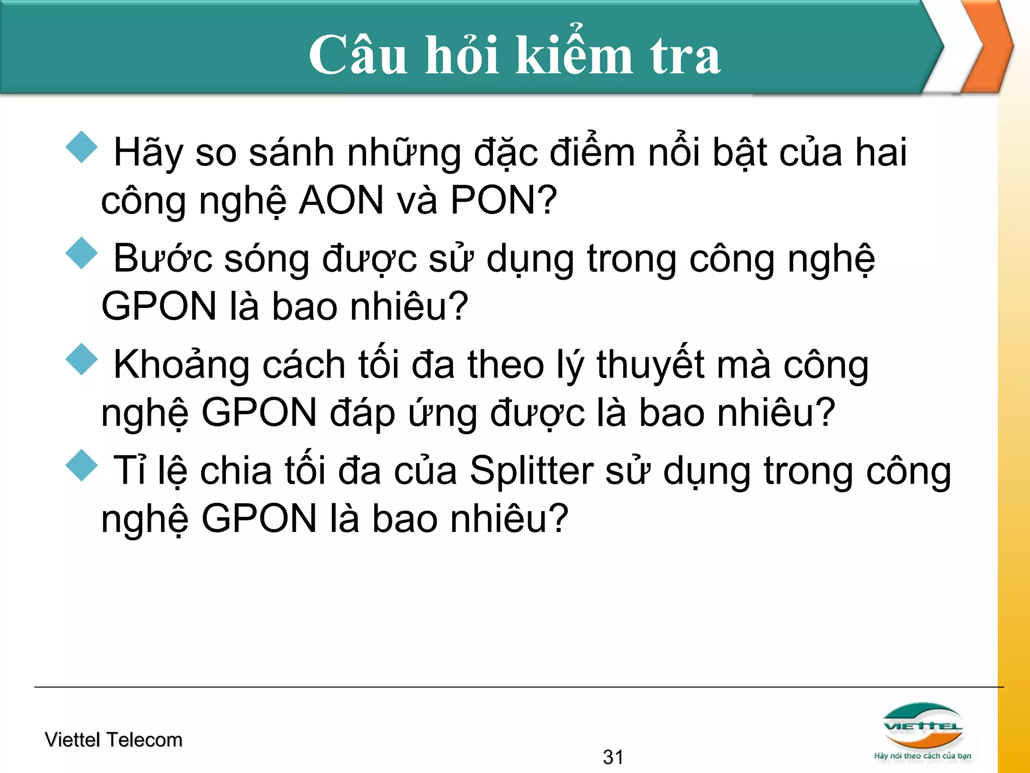 Câu hỏi kiểm tra
 Hãy so sánh những đặc điểm nổi bật của hai
công nghệ AON và PON?
 Bước sóng được sử dụng trong công nghệ
GPON là bao nhiêu?
 Khoảng cách tối đa theo lý thuyết mà công
nghệ GPON đáp ứng được là bao nhiêu?
 Tỉ lệ chia tối đa của Splitter sử dụng trong công
nghệ GPON là bao nhiêu?

Viettel Telecom

31

 