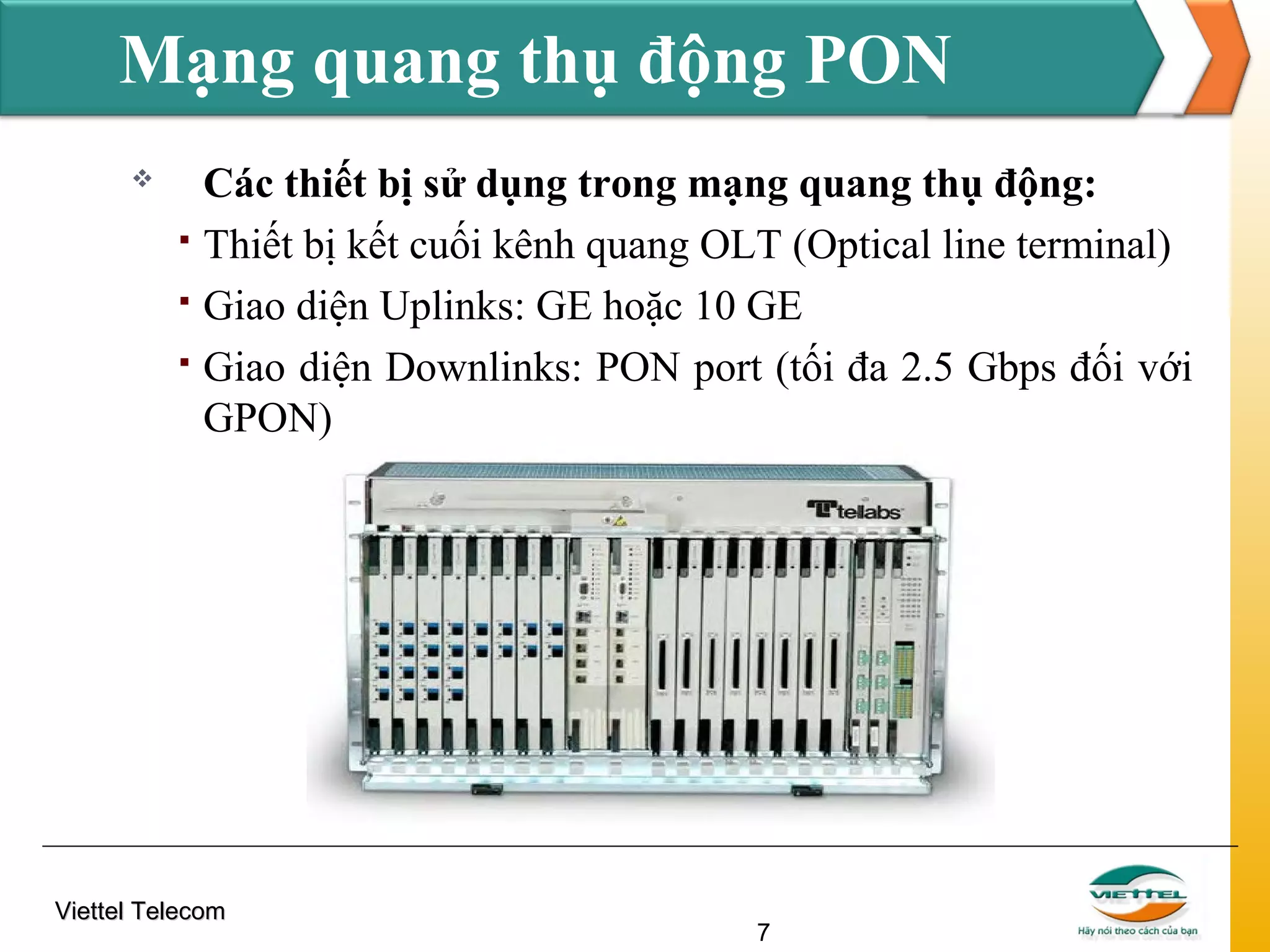 Mạng quang thụ động PON





Các thiết bị sử dụng trong mạng quang thụ động:
Thiết bị kết cuối kênh quang OLT (Optical line terminal)
Giao diện Uplinks: GE hoặc 10 GE
Giao diện Downlinks: PON port (tối đa 2.5 Gbps đối với
GPON)

Viettel Telecom

7

 