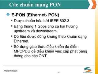 Các chuẩn mạng PON
 E-PON (Ethernet- PON)







Được chuẩn hóa bởi IEEE 802.3
Băng thông 1 Gbps cho cả hai hướng
upstream và downstream.
Dữ liệu được đóng khung theo khuôn dạng
Ethernet.
Sử dụng giao thức điều khiển đa điểm
MPCPDU để điều khiển việc cấp phát băng
thông cho các ONT.

Viettel Telecom

15

 