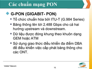 Các chuẩn mạng PON
 G-PON (GIGABIT- PON)







Tổ chức chuẩn hóa bởi ITU-T (G.984 Series)
Băng thông lên tới 2.488 Gbps cho cả hai
hướng upstream và downstream.
Dữ liệu được đóng khung theo khuôn dạng
GEM hoặc ATM
Sử dụng giao thức điều khiển đa điểm DBA
để điều khiển việc cấp phát băng thông cho
các ONT.

Viettel Telecom

16

 
