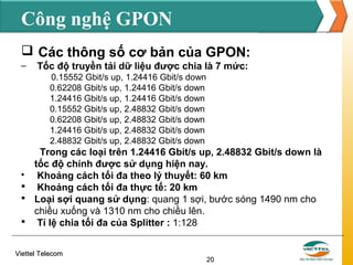 Công nghệ GPON
 Các thông số cơ bản của GPON:
–

Tốc độ truyền tải dữ liệu được chia là 7 mức:
0.15552 Gbit/s up, 1.24416 Gbit/s down
0.62208 Gbit/s up, 1.24416 Gbit/s down
1.24416 Gbit/s up, 1.24416 Gbit/s down
0.15552 Gbit/s up, 2.48832 Gbit/s down
0.62208 Gbit/s up, 2.48832 Gbit/s down
1.24416 Gbit/s up, 2.48832 Gbit/s down
2.48832 Gbit/s up, 2.48832 Gbit/s down

Trong các loại trên 1.24416 Gbit/s up, 2.48832 Gbit/s down là
tốc độ chính được sử dụng hiện nay.

Khoảng cách tối đa theo lý thuyết: 60 km
 Khoảng cách tối đa thực tế: 20 km
 Loại sợi quang sử dụng: quang 1 sợi, bước sóng 1490 nm cho
chiều xuống và 1310 nm cho chiều lên.
 Tỉ lệ chia tối đa của Splitter : 1:128
Viettel Telecom

20

 