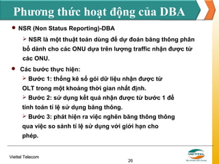 Phương thức hoạt động của DBA
 NSR (Non Status Reporting)-DBA
 NSR là một thuật toán dùng để dự đoán băng thông phân

bổ dành cho các ONU dựa trên lượng traffic nhận được từ
các ONU.
 Các bước thực hiện:
 Bước 1: thống kê số gói dữ liệu nhận được từ

OLT trong một khoảng thời gian nhất định.
 Bước 2: sử dụng kết quả nhận được từ bước 1 để

tính toán tỉ lệ sử dụng băng thông.
 Bước 3: phát hiện ra việc nghẽn băng thông thông

qua việc so sánh tỉ lệ sử dụng với giới hạn cho
phép.

Viettel Telecom

26

 