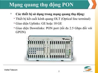 Mạng quang thụ động PON





Các thiết bị sử dụng trong mạng quang thụ động:
Thiết bị kết cuối kênh quang OLT (Optical line terminal)
Giao diện Uplinks: GE hoặc 10 GE
Giao diện Downlinks: PON port (tối đa 2.5 Gbps đối với
GPON)

Viettel Telecom

7

 