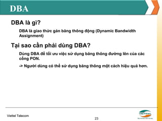 DBA
DBA là gì?
DBA là giao thức gán băng thông động (Dynamic Bandwidth
Assignment)

Tại sao cần phải dùng DBA?
Dùng DBA để tối ưu việc sử dụng băng thông đường lên của các
cổng PON.
-> Người dùng có thể sử dụng băng thông một cách hiệu quả hơn.

Viettel Telecom

23

 