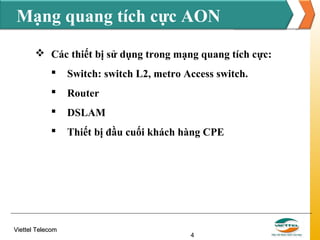 Mạng quang tích cực AON
 Các thiết bị sử dụng trong mạng quang tích cực:


Switch: switch L2, metro Access switch.



Router



DSLAM



Thiết bị đầu cuối khách hàng CPE

Viettel Telecom

4

 