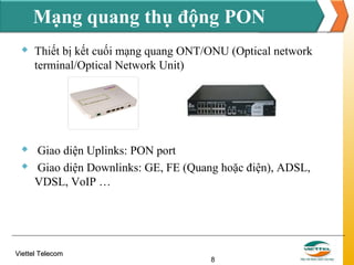 Mạng quang thụ động PON


Thiết bị kết cuối mạng quang ONT/ONU (Optical network
terminal/Optical Network Unit)



Giao diện Uplinks: PON port
Giao diện Downlinks: GE, FE (Quang hoặc điện), ADSL,
VDSL, VoIP …



Viettel Telecom

8

 