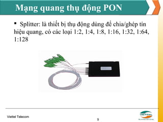 Mạng quang thụ động PON
 Splitter: là thiết bị thụ động dùng để chia/ghép tín
hiệu quang, có các loại 1:2, 1:4, 1:8, 1:16, 1:32, 1:64,
1:128

Viettel Telecom

9

 