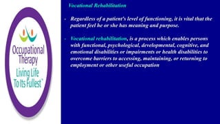 Vocational Rehabilitation
- Regardless of a patient's level of functioning, it is vital that the
patient feel he or she has meaning and purpose.
- Vocational rehabilitation, is a process which enables persons
with functional, psychological, developmental, cognitive, and
emotional disabilities or impairments or health disabilities to
overcome barriers to accessing, maintaining, or returning to
employment or other useful occupation
 