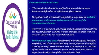 Contralateral limb and trunk
- The prosthetist should be notified for potential prosthetic
harness modification or adjustment, if necessary.
- The patient with a traumatic amputation may have an isolated
amputation without any additional involvement of the
contralateral extremity.
- However, it is common, especially in the polytrauma patient who
has been injured in combat, to have multiple traumas that can
result in injuries to the contralateral limb.
- These injuries may cause impairment in neurological function,
perfusion, or skin integrity and may create patterns of complex
scarring and soft tissue injuries. It is also important to consider
injury to the central nervous system and its resultant adverse
impact on the function of the contralateral limb.
 