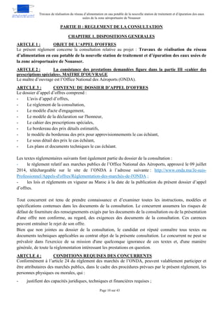 Travaux de réalisation du réseau d’alimentation en eau potable de la nouvelle station de traitement et d’épuration des eaux
usées de la zone aéroportuaire de Nouasser
Page 10 sur 43
PARTIE II : REGLEMENT DE LA CONSULTATION
CHAPITRE 1. DISPOSITIONS GENERALES
OBJET DE L'APPEL D'OFFRES
ARTCLE 1 :
Le présent règlement concerne la consultation relative au projet : Travaux de réalisation du réseau
d’alimentation en eau potable de la nouvelle station de traitement et d’épuration des eaux usées de
la zone aéroportuaire de Nouasser.
La consistance des prestations demandées figure dans la partie III «cahier des
ARTCLE 2 :
prescriptions spéciales». MAITRE D’OUVRAGE
Le maître d’ouvrage est l’Office National des Aéroports (ONDA).
CONTENU DU DOSSIER D’APPEL D'OFFRES
ARTCLE 3 :
Le dossier d’appel d’offres comprend :
- L'avis d’appel d’offres,
- Le règlement de la consultation,
- Le modèle d'acte d'engagement,
- Le modèle de la déclaration sur l'honneur,
- Le cahier des prescriptions spéciales,
- Le bordereau des prix détails estimatifs,
- le modèle du bordereau des prix pour approvisionnements le cas échéant,
- Le sous détail des prix le cas échéant,
- Les plans et documents techniques le cas échéant.
Les textes règlementaires suivants font également partie du dossier de la consultation :
- le règlement relatif aux marches publics de l’Office National des Aéroports, approuvé le 09 juillet
2014, téléchargeable sur le site de l’ONDA à l’adresse suivante : http://www.onda.ma/Je-suis-
Professionnel/Appels-d'offres/Règlementation-des-marchés-de-l'ONDA ;
- les lois et règlements en vigueur au Maroc à la date de la publication du présent dossier d’appel
d’offres.
Tout concurrent est tenu de prendre connaissance et d’examiner toutes les instructions, modèles et
spécifications contenues dans les documents de la consultation. Le concurrent assumera les risques de
défaut de fourniture des renseignements exigés par les documents de la consultation ou de la présentation
d'une offre non conforme, au regard, des exigences des documents de la consultation. Ces carences
peuvent entraîner le rejet de son offre.
Bien que non jointes au dossier de la consultation, le candidat est réputé connaître tous textes ou
documents techniques applicables au contrat objet de la présente consultation. Le concurrent ne peut se
prévaloir dans l'exercice de sa mission d'une quelconque ignorance de ces textes et, d'une manière
générale, de toute la réglementation intéressant les prestations en question.
CONDITIONS REQUISES DES CONCURRENTS
ARTCLE 4 :
Conformément à l’article 24 du règlement des marchés de l’ONDA, peuvent valablement participer et
être attributaires des marchés publics, dans le cadre des procédures prévues par le présent règlement, les
personnes physiques ou morales, qui :
- justifient des capacités juridiques, techniques et financières requises ;
 
