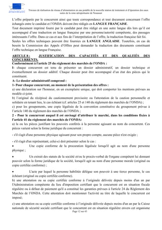 Travaux de réalisation du réseau d’alimentation en eau potable de la nouvelle station de traitement et d’épuration des eaux
usées de la zone aéroportuaire de Nouasser
Page 12 sur 43
L’offre préparée par le concurrent ainsi que toute correspondance et tout document concernant l’offre
échangés entre le candidat et l’ONDA doivent être rédigés en LANGUE FRANÇAISE.
Tout document imprimé fourni par le candidat peut être rédigé en une autre langue dès lors qu’il est
accompagné d’une traduction en langue française par une personne/autorité compétente, des passages
intéressants l’offre. Dans ce cas et aux fins de l’interprétation de l’offre, la traduction française fait foi.
Seules les offres techniques peuvent être fournies en LANGUE ANGLAISE. Toutefois, en cas de
besoin la Commission des Appels d’Offres peut demander la traduction des documents constituant
l’offre technique en langue Française.
JUSTIFICATION DES CAPACITÉS ET DES QUALITÉS DES
ARTCLE 8 :
CONCURRENTS.
Conformément à l'article 25 du règlement des marchés de l’ONDA :
I- chaque concurrent est tenu de présenter un dossier administratif, un dossier technique et
éventuellement un dossier additif. Chaque dossier peut être accompagné d’un état des pièces qui le
constituent.
A- Le dossier administratif comprend :
1- Pour chaque concurrent, au moment de la présentation des offres :
a) une déclaration sur l'honneur, en un exemplaire unique, qui doit comporter les mentions prévues au
modèle ci-joint.
b) l’original du récépissé du cautionnement provisoire ou l'attestation de la caution personnelle et
solidaire en tenant lieu, le cas échéant (cf. articles 25 et 140 du règlement des marchés de l’ONDA) ;
c) pour les groupements, une copie légalisée de la convention constitutive du groupement prévue à
l’article 140 du règlement des marchés de l’ONDA ;
2 - Pour le concurrent auquel il est envisagé d’attribuer le marché, dans les conditions fixées à
l’article 41 du règlement des marchés de l’ONDA:
a) la ou les pièces justifiant les pouvoirs conférés à la personne agissant au nom du concurrent. Ces
pièces varient selon la forme juridique du concurrent :
- s'il s'agit d'une personne physique agissant pour son propre compte, aucune pièce n'est exigée ;
- s'il s'agit d'un représentant, celui-ci doit présenter selon le cas :
 Une copie conforme de la procuration légalisée lorsqu'il agit au nom d'une personne
physique ;
 Un extrait des statuts de la société et/ou le procès-verbal de l'organe compétent lui donnant
pouvoir selon la forme juridique de la société, lorsqu'il agit au nom d'une personne morale (original ou
copie certifiée conforme) ;
 L'acte par lequel la personne habilitée délègue son pouvoir à une tierce personne, le cas
échéant (original ou copie certifiée conforme).
b) une attestation ou sa copie certifiée conforme à l’originale délivrée depuis moins d'un an par
l'Administration compétente du lieu d'imposition certifiant que le concurrent est en situation fiscale
régulière ou à défaut de paiement qu'il a constitué les garanties prévues à l'article 24 du Règlement des
Marchés de l’ONDA. Cette attestation doit mentionner l'activité au titre de laquelle le concurrent est
imposé;
c) une attestation ou sa copie certifiée conforme à l’originale délivrée depuis moins d'un an par la Caisse
nationale de sécurité sociale certifiant que le concurrent est en situation régulière envers cet organisme
 