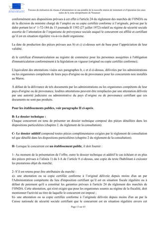 Travaux de réalisation du réseau d’alimentation en eau potable de la nouvelle station de traitement et d’épuration des eaux
usées de la zone aéroportuaire de Nouasser
Page 13 sur 43
conformément aux dispositions prévues à cet effet à l'article 24 du règlement des marchés de l’ONDA ou
de la décision du ministre chargé de l’emploi ou sa copie certifiée conforme à l’originale, prévue par le
dahir portant loi n° 1-72-184 du 15 joumada II 1392 (27 juillet 1972) relatif au régime de sécurité sociale
assortie de l’attestation de l’organisme de prévoyance sociale auquel le concurrent est affilié et certifiant
qu’il est en situation régulière vis-à-vis dudit organisme.
La date de production des pièces prévues aux b) et c) ci-dessus sert de base pour l’appréciation de leur
validité.
d) le certificat d'immatriculation au registre de commerce pour les personnes assujetties à l'obligation
d'immatriculation conformément à la législation en vigueur (original ou copie certifiée conforme);
L'équivalent des attestations visées aux paragraphes b, c et d ci-dessus, délivrées par les administrations
ou les organismes compétents de leurs pays d'origine ou de provenance pour les concurrents non installés
au Maroc.
À défaut de la délivrance de tels documents par les administrations ou les organismes compétents de leur
pays d'origine ou de provenance, lesdites attestations peuvent être remplacées par une attestation délivrée
par une autorité judiciaire ou administrative du pays d’origine ou de provenance certifiant que ces
documents ne sont pas produits.
Pour les établissements publics, voir paragraphe II ci-après.
B- Le dossier technique :
Chaque concurrent est tenu de présenter un dossier technique composé des pièces détaillées dans les
dispositions particulières (chapitre 2. du règlement de la consultation).
C- Le dossier additif comprend toutes pièces complémentaires exigées par le règlement de consultation
tel que détaillé dans les dispositions particulières (chapitre 2 du règlement de la consultation).
II- Lorsque le concurrent est un établissement public, il doit fournir :
1- Au moment de la présentation de l’offre, outre le dossier technique et additif le cas échéant et en plus
des pièces prévues à l’alinéa 1) du I-A de l’article 8 ci-dessus, une copie du texte l'habilitant à exécuter
les prestations objet du marché;
2- S’il est retenu pour être attributaire du marché :
a)- une attestation ou sa copie certifiée conforme à l’original délivrée depuis moins d'un an par
l'Administration compétente du lieu d'imposition certifiant qu’il est en situation fiscale régulière ou à
défaut de paiement qu'il a constitué les garanties prévues à l'article 24 du règlement des marchés de
l’ONDA. Cette attestation, qui n'est exigée que pour les organismes soumis au régime de la fiscalité, doit
mentionner l'activité au titre de laquelle le concurrent est imposé ;
b)- une attestation ou sa copie certifiée conforme à l’originale délivrée depuis moins d'un an par la
Caisse nationale de sécurité sociale certifiant que le concurrent est en situation régulière envers cet
 