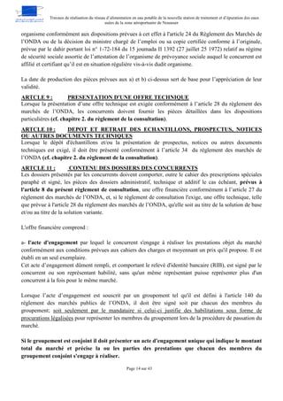 Travaux de réalisation du réseau d’alimentation en eau potable de la nouvelle station de traitement et d’épuration des eaux
usées de la zone aéroportuaire de Nouasser
Page 14 sur 43
organisme conformément aux dispositions prévues à cet effet à l'article 24 du Règlement des Marchés de
l’ONDA ou de la décision du ministre chargé de l’emploi ou sa copie certifiée conforme à l’originale,
prévue par le dahir portant loi n° 1-72-184 du 15 joumada II 1392 (27 juillet 25 1972) relatif au régime
de sécurité sociale assortie de l’attestation de l’organisme de prévoyance sociale auquel le concurrent est
affilié et certifiant qu’il est en situation régulière vis-à-vis dudit organisme.
La date de production des pièces prévues aux a) et b) ci-dessus sert de base pour l’appréciation de leur
validité.
PRESENTATION D'UNE OFFRE TECHNIQUE
ARTCLE 9 :
Lorsque la présentation d’une offre technique est exigée conformément à l’article 28 du règlement des
marchés de l’ONDA, les concurrents doivent fournir les pièces détaillées dans les dispositions
particulières (cf. chapitre 2. du règlement de la consultation).
DEPOT ET RETRAIT DES ECHANTILLONS, PROSPECTUS, NOTICES
ARTCLE 10 :
OU AUTRES DOCUMENTS TECHNIQUES
Lorsque le dépôt d'échantillons et/ou la présentation de prospectus, notices ou autres documents
techniques est exigé, il doit être présenté conformément à l’article 34 du règlement des marchés de
l’ONDA (cf. chapitre 2. du règlement de la consultation).
CONTENU DES DOSSIERS DES CONCURRENTS
ARTCLE 11 :
Les dossiers présentés par les concurrents doivent comporter, outre le cahier des prescriptions spéciales
paraphé et signé, les pièces des dossiers administratif, technique et additif le cas échéant, prévus à
l'article 8 du présent règlement de consultation, une offre financière conformément à l’article 27 du
règlement des marchés de l’ONDA, et, si le règlement de consultation l'exige, une offre technique, telle
que prévue à l'article 28 du règlement des marchés de l’ONDA, qu'elle soit au titre de la solution de base
et/ou au titre de la solution variante.
L'offre financière comprend :
a- l'acte d'engagement par lequel le concurrent s'engage à réaliser les prestations objet du marché
conformément aux conditions prévues aux cahiers des charges et moyennant un prix qu'il propose. Il est
établi en un seul exemplaire.
Cet acte d’engagement dûment rempli, et comportant le relevé d'identité bancaire (RIB), est signé par le
concurrent ou son représentant habilité, sans qu'un même représentant puisse représenter plus d'un
concurrent à la fois pour le même marché.
Lorsque l’acte d’engagement est souscrit par un groupement tel qu'il est défini à l'article 140 du
règlement des marchés publics de l’ONDA, il doit être signé soit par chacun des membres du
groupement; soit seulement par le mandataire si celui-ci justifie des habilitations sous forme de
procurations légalisées pour représenter les membres du groupement lors de la procédure de passation du
marché.
Si le groupement est conjoint il doit présenter un acte d'engagement unique qui indique le montant
total du marché et précise la ou les parties des prestations que chacun des membres du
groupement conjoint s'engage à réaliser.
 