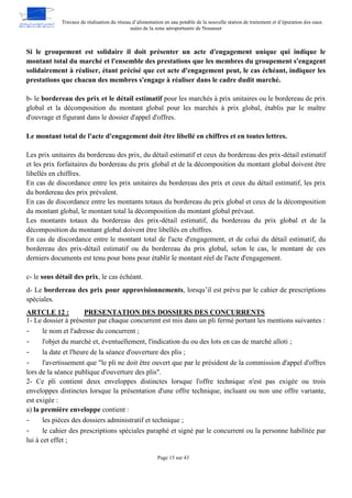 Travaux de réalisation du réseau d’alimentation en eau potable de la nouvelle station de traitement et d’épuration des eaux
usées de la zone aéroportuaire de Nouasser
Page 15 sur 43
Si le groupement est solidaire il doit présenter un acte d'engagement unique qui indique le
montant total du marché et l'ensemble des prestations que les membres du groupement s'engagent
solidairement à réaliser, étant précisé que cet acte d'engagement peut, le cas échéant, indiquer les
prestations que chacun des membres s'engage à réaliser dans le cadre dudit marché.
b- le bordereau des prix et le détail estimatif pour les marchés à prix unitaires ou le bordereau de prix
global et la décomposition du montant global pour les marchés à prix global, établis par le maître
d'ouvrage et figurant dans le dossier d'appel d'offres.
Le montant total de l'acte d'engagement doit être libellé en chiffres et en toutes lettres.
Les prix unitaires du bordereau des prix, du détail estimatif et ceux du bordereau des prix-détail estimatif
et les prix forfaitaires du bordereau du prix global et de la décomposition du montant global doivent être
libellés en chiffres.
En cas de discordance entre les prix unitaires du bordereau des prix et ceux du détail estimatif, les prix
du bordereau des prix prévalent.
En cas de discordance entre les montants totaux du bordereau du prix global et ceux de la décomposition
du montant global, le montant total la décomposition du montant global prévaut.
Les montants totaux du bordereau des prix-détail estimatif, du bordereau du prix global et de la
décomposition du montant global doivent être libellés en chiffres.
En cas de discordance entre le montant total de l'acte d'engagement, et de celui du détail estimatif, du
bordereau des prix-détail estimatif ou du bordereau du prix global, selon le cas, le montant de ces
derniers documents est tenu pour bons pour établir le montant réel de l'acte d'engagement.
c- le sous détail des prix, le cas échéant.
d- Le bordereau des prix pour approvisionnements, lorsqu’il est prévu par le cahier de prescriptions
spéciales.
PRESENTATION DES DOSSIERS DES CONCURRENTS
ARTCLE 12 :
1- Le dossier à présenter par chaque concurrent est mis dans un pli fermé portant les mentions suivantes :
- le nom et l'adresse du concurrent ;
- l'objet du marché et, éventuellement, l'indication du ou des lots en cas de marché alloti ;
- la date et l'heure de la séance d'ouverture des plis ;
- l'avertissement que "le pli ne doit être ouvert que par le président de la commission d'appel d'offres
lors de la séance publique d'ouverture des plis".
2- Ce pli contient deux enveloppes distinctes lorsque l'offre technique n'est pas exigée ou trois
enveloppes distinctes lorsque la présentation d'une offre technique, incluant ou non une offre variante,
est exigée :
a) la première enveloppe contient :
- les pièces des dossiers administratif et technique ;
- le cahier des prescriptions spéciales paraphé et signé par le concurrent ou la personne habilitée par
lui à cet effet ;
 