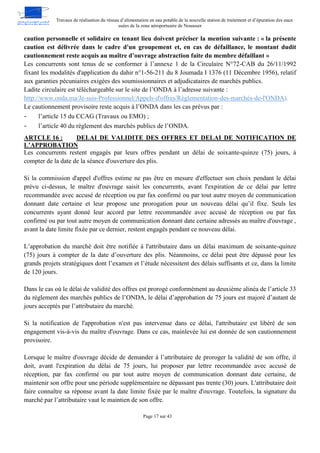 Travaux de réalisation du réseau d’alimentation en eau potable de la nouvelle station de traitement et d’épuration des eaux
usées de la zone aéroportuaire de Nouasser
Page 17 sur 43
caution personnelle et solidaire en tenant lieu doivent préciser la mention suivante : « la présente
caution est délivrée dans le cadre d'un groupement et, en cas de défaillance, le montant dudit
cautionnement reste acquis au maître d’ouvrage abstraction faite du membre défaillant »
Les concurrents sont tenus de se conformer à l’annexe 1 de la Circulaire N°72-CAB du 26/11/1992
fixant les modalités d'application du dahir n°1-56-211 du 8 Joumada I 1376 (11 Décembre 1956), relatif
aux garanties pécuniaires exigées des soumissionnaires et adjudicataires de marchés publics.
Ladite circulaire est téléchargeable sur le site de l’ONDA à l’adresse suivante :
http://www.onda.ma/Je-suis-Professionnel/Appels-d'offres/Règlementation-des-marchés-de-l'ONDA).
Le cautionnement provisoire reste acquis à l’ONDA dans les cas prévus par :
- l’article 15 du CCAG (Travaux ou EMO) ;
- l’article 40 du règlement des marchés publics de l’ONDA.
DELAI DE VALIDITE DES OFFRES ET DELAI DE NOTIFICATION DE
ARTCLE 16 :
L’APPROBATION
Les concurrents restent engagés par leurs offres pendant un délai de soixante-quinze (75) jours, à
compter de la date de la séance d'ouverture des plis.
Si la commission d'appel d'offres estime ne pas être en mesure d'effectuer son choix pendant le délai
prévu ci-dessus, le maître d'ouvrage saisit les concurrents, avant l'expiration de ce délai par lettre
recommandée avec accusé de réception ou par fax confirmé ou par tout autre moyen de communication
donnant date certaine et leur propose une prorogation pour un nouveau délai qu’il fixe. Seuls les
concurrents ayant donné leur accord par lettre recommandée avec accusé de réception ou par fax
confirmé ou par tout autre moyen de communication donnant date certaine adressés au maître d'ouvrage ,
avant la date limite fixée par ce dernier, restent engagés pendant ce nouveau délai.
L’approbation du marché doit être notifiée à l'attributaire dans un délai maximum de soixante-quinze
(75) jours à compter de la date d’ouverture des plis. Néanmoins, ce délai peut être dépassé pour les
grands projets stratégiques dont l’examen et l’étude nécessitent des délais suffisants et ce, dans la limite
de 120 jours.
Dans le cas où le délai de validité des offres est prorogé conformément au deuxième alinéa de l’article 33
du règlement des marchés publics de l’ONDA, le délai d’approbation de 75 jours est majoré d’autant de
jours acceptés par l’attributaire du marché.
Si la notification de l'approbation n'est pas intervenue dans ce délai, l'attributaire est libéré de son
engagement vis-à-vis du maître d'ouvrage. Dans ce cas, mainlevée lui est donnée de son cautionnement
provisoire.
Lorsque le maître d'ouvrage décide de demander à l’attributaire de proroger la validité de son offre, il
doit, avant l'expiration du délai de 75 jours, lui proposer par lettre recommandée avec accusé de
réception, par fax confirmé ou par tout autre moyen de communication donnant date certaine, de
maintenir son offre pour une période supplémentaire ne dépassant pas trente (30) jours. L'attributaire doit
faire connaître sa réponse avant la date limite fixée par le maître d'ouvrage. Toutefois, la signature du
marché par l’attributaire vaut le maintien de son offre.
 