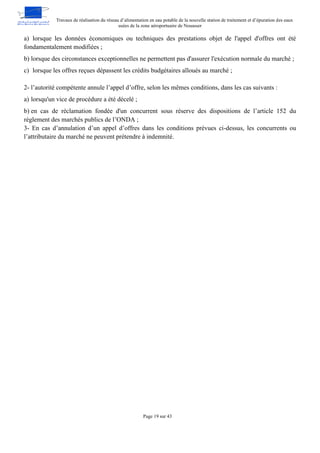 Travaux de réalisation du réseau d’alimentation en eau potable de la nouvelle station de traitement et d’épuration des eaux
usées de la zone aéroportuaire de Nouasser
Page 19 sur 43
a) lorsque les données économiques ou techniques des prestations objet de l'appel d'offres ont été
fondamentalement modifiées ;
b) lorsque des circonstances exceptionnelles ne permettent pas d'assurer l'exécution normale du marché ;
c) lorsque les offres reçues dépassent les crédits budgétaires alloués au marché ;
2- l’autorité compétente annule l’appel d’offre, selon les mêmes conditions, dans les cas suivants :
a) lorsqu'un vice de procédure a été décelé ;
b) en cas de réclamation fondée d'un concurrent sous réserve des dispositions de l’article 152 du
règlement des marchés publics de l’ONDA ;
3- En cas d’annulation d’un appel d’offres dans les conditions prévues ci-dessus, les concurrents ou
l’attributaire du marché ne peuvent prétendre à indemnité.
 