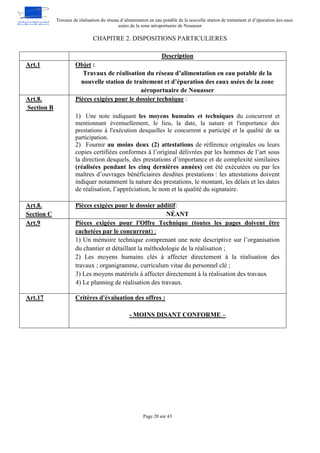 Travaux de réalisation du réseau d’alimentation en eau potable de la nouvelle station de traitement et d’épuration des eaux
usées de la zone aéroportuaire de Nouasser
Page 20 sur 43
CHAPITRE 2. DISPOSITIONS PARTICULIERES
Description
Art.1 Objet :
Travaux de réalisation du réseau d’alimentation en eau potable de la
nouvelle station de traitement et d’épuration des eaux usées de la zone
aéroportuaire de Nouasser
Art.8.
Section B
Pièces exigées pour le dossier technique :
1) Une note indiquant les moyens humains et techniques du concurrent et
mentionnant éventuellement, le lieu, la date, la nature et l'importance des
prestations à l'exécution desquelles le concurrent a participé et la qualité de sa
participation.
2) Fournir au moins deux (2) attestations de référence originales ou leurs
copies certifiées conformes à l’original délivrées par les hommes de l’art sous
la direction desquels, des prestations d’importance et de complexité similaires
(réalisées pendant les cinq dernières années) ont été exécutées ou par les
maîtres d’ouvrages bénéficiaires desdites prestations : les attestations doivent
indiquer notamment la nature des prestations, le montant, les délais et les dates
de réalisation, l’appréciation, le nom et la qualité du signataire.
Art.8.
Section C
Pièces exigées pour le dossier additif:
NÉANT
Art.9 Pièces exigées pour l'Offre Technique (toutes les pages doivent être
cachetées par le concurrent) :
1) Un mémoire technique comprenant une note descriptive sur l’organisation
du chantier et détaillant la méthodologie de la réalisation ;
2) Les moyens humains clés à affecter directement à la réalisation des
travaux ; organigramme, curriculum vitae du personnel clé ;
3) Les moyens matériels à affecter directement à la réalisation des travaux
4) Le planning de réalisation des travaux.
Art.17 Critères d'évaluation des offres :
- MOINS DISANT CONFORME –
 