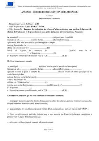 Travaux de réalisation du réseau d’alimentation en eau potable de la nouvelle station de traitement et d’épuration des eaux
usées de la zone aéroportuaire de Nouasser
Page 21 sur 43
ANNEXE I : MODELE DE DECLARATION SUR L’HONNEUR
******
Déclaration sur l’honneur
- Référence de l’appel d’offres : 145/16
- Mode de passation : Appel d’offres Ouvert
- Objet du marché : Travaux de réalisation du réseau d’alimentation en eau potable de la nouvelle
station de traitement et d’épuration des eaux usées de la zone aéroportuaire de Nouasser.
Je, soussigné : ...................................................................(prénom, nom et qualité)
Numéro de tél……………….numéro du fax……………adresse électronique……………..…
agissant en mon nom personnel et pour mon propre compte,
adresse du domicile élu :.........................................................................................
affilié à la CNSS sous le n° :................................. (1)
inscrit au registre du commerce de............................................(localité) sous le n°
...................................... (1) n° de patente.......................... (1)
n° du compte courant postal-bancaire ou à la TGR…………………..(RIB)
B - Pour les personnes morales
Je, soussigné .......................... (prénom, nom et qualité au sein de l'entreprise)
Numéro de tél……………….numéro du fax……………adresse électronique……………..…
agissant au nom et pour le compte de.................................... (raison sociale et forme juridique de la
société) au capital de :.....................................................................................................
adresse du siège social de la société.....................................................................
adresse du domicile élu..........................................................................................
affiliée à la CNSS sous le n°..............................(1)
inscrite au registre du commerce...........................localité) sous le n°....................................(1)
n° de patente........................(1)
n° du compte courant postal-bancaire ou à la TGR…………………..(RIB)
En vertu des pouvoirs qui me sont conférés déclare sur l'honneur :
1 - m'engager à couvrir, dans les limites fixées dans le cahier des charges, par une police d'assurance, les
risques découlant de mon activité professionnelle ;
2 - que je remplie les conditions prévues à l'article 24 du règlement des marchés publics de l’ONDA ;
3- Etant en redressement judiciaire j’atteste que je suis autorisé par l’autorité judiciaire compétente à
poursuivre l’exercice de mon activité (2) ;
4 - m'engager, si j'envisage de recourir à la sous-traitance :
 