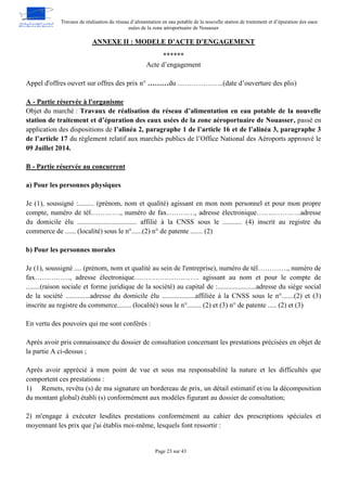 Travaux de réalisation du réseau d’alimentation en eau potable de la nouvelle station de traitement et d’épuration des eaux
usées de la zone aéroportuaire de Nouasser
Page 23 sur 43
ANNEXE II : MODELE D’ACTE D’ENGAGEMENT
******
Acte d’engagement
Appel d'offres ouvert sur offres des prix n° ………du ………………..(date d’ouverture des plis)
A - Partie réservée à l'organisme
Objet du marché : Travaux de réalisation du réseau d’alimentation en eau potable de la nouvelle
station de traitement et d’épuration des eaux usées de la zone aéroportuaire de Nouasser, passé en
application des dispositions de l’alinéa 2, paragraphe 1 de l’article 16 et de l’alinéa 3, paragraphe 3
de l’article 17 du règlement relatif aux marchés publics de l’Office National des Aéroports approuvé le
09 Juillet 2014.
B - Partie réservée au concurrent
a) Pour les personnes physiques
Je (1), soussigné :......... (prénom, nom et qualité) agissant en mon nom personnel et pour mon propre
compte, numéro de tél…………., numéro de fax…………, adresse électronique……………….adresse
du domicile élu .................................. affilié à la CNSS sous le ........... (4) inscrit au registre du
commerce de ...... (localité) sous le n°......(2) n° de patente ....... (2)
b) Pour les personnes morales
Je (1), soussigné .... (prénom, nom et qualité au sein de l'entreprise), numéro de tél…………., numéro de
fax……………, adresse électronique………………………. agissant au nom et pour le compte de
........(raison sociale et forme juridique de la société) au capital de :......................adresse du siège social
de la société ..............adresse du domicile élu ...................affiliée à la CNSS sous le n°.......(2) et (3)
inscrite au registre du commerce........ (localité) sous le n°........ (2) et (3) n° de patente ..... (2) et (3)
En vertu des pouvoirs qui me sont conférés :
Après avoir pris connaissance du dossier de consultation concernant les prestations précisées en objet de
la partie A ci-dessus ;
Après avoir apprécié à mon point de vue et sous ma responsabilité la nature et les difficultés que
comportent ces prestations :
1) Remets, revêtu (s) de ma signature un bordereau de prix, un détail estimatif et/ou la décomposition
du montant global) établi (s) conformément aux modèles figurant au dossier de consultation;
2) m'engage à exécuter lesdites prestations conformément au cahier des prescriptions spéciales et
moyennant les prix que j'ai établis moi-même, lesquels font ressortir :
 