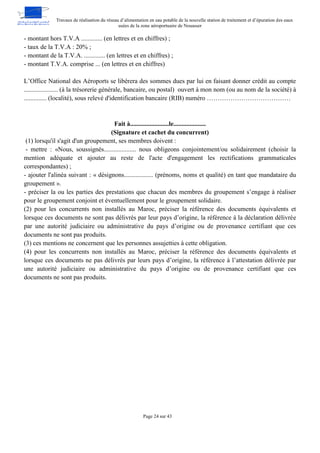 Travaux de réalisation du réseau d’alimentation en eau potable de la nouvelle station de traitement et d’épuration des eaux
usées de la zone aéroportuaire de Nouasser
Page 24 sur 43
- montant hors T.V.A ............. (en lettres et en chiffres) ;
- taux de la T.V.A : 20% ;
- montant de la T.V.A. ............. (en lettres et en chiffres) ;
- montant T.V.A. comprise ... (en lettres et en chiffres)
L’Office National des Aéroports se libérera des sommes dues par lui en faisant donner crédit au compte
..................... (à la trésorerie générale, bancaire, ou postal) ouvert à mon nom (ou au nom de la société) à
.............. (localité), sous relevé d'identification bancaire (RIB) numéro …………………………………
Fait à........................le....................
(Signature et cachet du concurrent)
(1) lorsqu'il s'agit d'un groupement, ses membres doivent :
- mettre : «Nous, soussignés.................... nous obligeons conjointement/ou solidairement (choisir la
mention adéquate et ajouter au reste de l'acte d'engagement les rectifications grammaticales
correspondantes) ;
- ajouter l'alinéa suivant : « désignons.................. (prénoms, noms et qualité) en tant que mandataire du
groupement ».
- préciser la ou les parties des prestations que chacun des membres du groupement s’engage à réaliser
pour le groupement conjoint et éventuellement pour le groupement solidaire.
(2) pour les concurrents non installés au Maroc, préciser la référence des documents équivalents et
lorsque ces documents ne sont pas délivrés par leur pays d’origine, la référence à la déclaration délivrée
par une autorité judiciaire ou administrative du pays d’origine ou de provenance certifiant que ces
documents ne sont pas produits.
(3) ces mentions ne concernent que les personnes assujetties à cette obligation.
(4) pour les concurrents non installés au Maroc, préciser la référence des documents équivalents et
lorsque ces documents ne pas délivrés par leurs pays d’origine, la référence à l’attestation délivrée par
une autorité judiciaire ou administrative du pays d’origine ou de provenance certifiant que ces
documents ne sont pas produits.
 