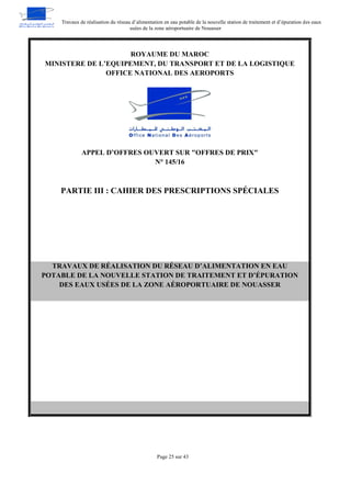 Travaux de réalisation du réseau d’alimentation en eau potable de la nouvelle station de traitement et d’épuration des eaux
usées de la zone aéroportuaire de Nouasser
Page 25 sur 43
ROYAUME DU MAROC
MINISTERE DE L’EQUIPEMENT, DU TRANSPORT ET DE LA LOGISTIQUE
OFFICE NATIONAL DES AEROPORTS
APPEL D’OFFRES OUVERT SUR "OFFRES DE PRIX"
N° 145/16
PARTIE III : CAHIER DES PRESCRIPTIONS SPÉCIALES
TRAVAUX DE RÉALISATION DU RÉSEAU D’ALIMENTATION EN EAU
POTABLE DE LA NOUVELLE STATION DE TRAITEMENT ET D’ÉPURATION
DES EAUX USÉES DE LA ZONE AÉROPORTUAIRE DE NOUASSER
 