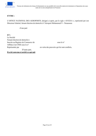 Travaux de réalisation du réseau d’alimentation en eau potable de la nouvelle station de traitement et d’épuration des eaux
usées de la zone aéroportuaire de Nouasser
Page 26 sur 43
ENTRE :
L’OFFICE NATIONAL DES AEROPORTS, désigné ci-après, par le sigle « O.N.D.A », représenté par son
Directeur Général, faisant élection de domicile à l’Aéroport Mohammed V - Nouasseur.
d’une part
ET :
La Société
Faisant élection de domicile à
Inscrite au Registre de Commerce de sous le n°
Affiliée à la CNSS sous le n°
Représentée par en vertu des pouvoirs qui lui sont conférés,
D’autre part,
Il a été convenu et arrêté ce qui suit
 