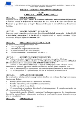 Travaux de réalisation du réseau d’alimentation en eau potable de la nouvelle station de traitement et d’épuration des eaux
usées de la zone aéroportuaire de Nouasser
Page 27 sur 43
PARTIE III : CAHIER DES PRESCRIPTIONS SPECIALES
(C.P.S)
CHAPITRE 1. CLAUSES ADMINISTRATIVES
OBJET DU MARCHE
ARTCLE 1 :
Le présent marché a pour objet : Travaux de réalisation du réseau d’alimentation en eau potable de
la nouvelle station de traitement et d’épuration des eaux usées de la zone aéroportuaire de
Nouasser, tel que décrits dans le Chapitre 2 (clauses techniques) du présent Cahier des Prescriptions
Spéciales.
MODE DE PASSATION DU MARCHE
ARTCLE 2 :
Le présent marché est passé en application des dispositions de l’alinéa 2, paragraphe 1 de l’article 16
et de l’alinéa 3, paragraphe 3 de l’article 17 du règlement relatif aux marchés publics de l’Office
National des Aéroports approuvé le 09 Juillet 2014.
PIECES CONSTITUTIVES DU MARCHE
ARTCLE 3 :
Les pièces constitutives du présent marché sont :
1- L’acte d’engagement ;
2- Le présent cahier des prescriptions spéciales ;
3- Les pièces constitutives de l’offre technique ;
4- Le Bordereau Des Prix – Détail Estimatif : (B.D.P.-D.E).
REFERENCE AUX TEXTES GENERAUX
ARTCLE 4 :
Pour l’exécution du présent marché, le prestataire reste soumis aux prescriptions définies par :
- Le règlement relatif aux Marchés Publics de l’Office National des Aéroports approuvé le 09 Juillet
2014 et la décision de son amendement réf 01/RM/2015 du 02 avril 2015 ;
- Le décret N° 2-99-1087 du 29 Moharrem 1421 (04 Mai 2000) approuvant le cahier des clauses
administratives générales, applicables aux marchés de travaux exécutés pour le compte de l’Etat;
- Tous les textes législatifs et règlementaires concernant l’emploi et les salaires de la main d’œuvre ;
- Les lois et règlements en vigueur au Maroc à la date de la signature du présent contrat.
CONNAISSANCE DU DOSSIER
ARTCLE 5 :
Les spécifications techniques relatives aux prestations à réaliser sont contenues dans le présent marché;
l’entrepreneur déclare :
- Avoir pris pleine connaissance de l’ensemble des prestations ;
- Avoir fait préciser tous points susceptibles de contestations ;
- Avoir fait tous calculs et sous détails ;
- N’avoir rien laissé au hasard pour déterminer le prix de chaque nature de prestations présentées par
elle et pouvant donner lieu à discussion.
- Avoir apprécié toutes les difficultés résultant de l’emplacement, des accès, des alimentations en
électricité et toutes difficultés qui pourraient se présenter et pour lesquelles aucune réclamation ne sera
prise en considération.
NANTISSEMENT
ARTCLE 6 :
 