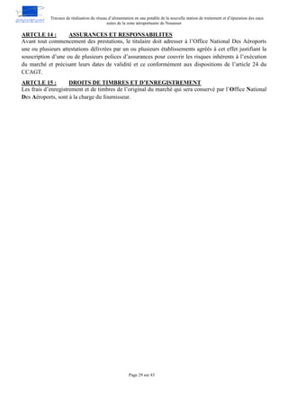Travaux de réalisation du réseau d’alimentation en eau potable de la nouvelle station de traitement et d’épuration des eaux
usées de la zone aéroportuaire de Nouasser
Page 29 sur 43
ASSURANCES ET RESPONSABILITES
ARTCLE 14 :
Avant tout commencement des prestations, le titulaire doit adresser à l’Office National Des Aéroports
une ou plusieurs attestations délivrées par un ou plusieurs établissements agréés à cet effet justifiant la
souscription d’une ou de plusieurs polices d’assurances pour couvrir les risques inhérents à l’exécution
du marché et précisant leurs dates de validité et ce conformément aux dispositions de l’article 24 du
CCAGT.
DROITS DE TIMBRES ET D’ENREGISTREMENT
ARTCLE 15 :
Les frais d’enregistrement et de timbres de l’original du marché qui sera conservé par l’Office National
Des Aéroports, sont à la charge du fournisseur.
 