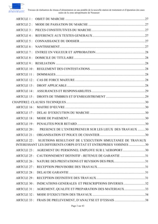Travaux de réalisation du réseau d’alimentation en eau potable de la nouvelle station de traitement et d’épuration des eaux
usées de la zone aéroportuaire de Nouasser
Page 3 sur 43
OBJET DU MARCHE ....................................................................................................27
ARTCLE 1 :
MODE DE PASSATION DU MARCHE .......................................................................27
ARTCLE 2 :
PIECES CONSTITUTIVES DU MARCHE...................................................................27
ARTCLE 3 :
REFERENCE AUX TEXTES GENERAUX..................................................................27
ARTCLE 4 :
CONNAISSANCE DU DOSSIER..................................................................................27
ARTCLE 5 :
NANTISSEMENT...........................................................................................................27
ARTCLE 6 :
ENTREE EN VIGUEUR ET APPROBATION..............................................................28
ARTCLE 7 :
DOMICILE DU TITULAIRE.........................................................................................28
ARTCLE 8 :
RESILIATION ................................................................................................................28
ARTCLE 9 :
REGLEMENT DES CONTESTATIONS.....................................................................28
ARTCLE 10 :
DOMMAGES................................................................................................................28
ARTCLE 11 :
CAS DE FORCE MAJEURE........................................................................................28
ARTCLE 12 :
DROIT APPLICABLE..................................................................................................28
ARTCLE 13 :
ASSURANCES ET RESPONSABILITES...................................................................29
ARTCLE 14 :
DROITS DE TIMBRES ET D’ENREGISTREMENT .................................................29
ARTCLE 15 :
CHAPITRE2. CLAUSES TECHNIQUES...................................................................................................30
MAITRE D’ŒUVRE ....................................................................................................30
ARTCLE 16 :
DELAI D’EXECUTION DU MARCHE .....................................................................30
ARTCLE 17 :
MODE DE PAIEMENT................................................................................................30
ARTCLE 18 :
PENALITES POUR RETARD .....................................................................................30
ARTCLE 19 :
PRESENCE DE L’ENTREPRENEUR SUR LES LIEUX DES TRAVAUX .........30
ARTCLE 20 :
ORGANISATION ET POLICE DE CHANTIER.........................................................30
ARTCLE 21 :
SUJETIONS RESULTANT DE L’EXECUTION SIMULTANEE DE TRAVAUX
ARTCLE 22 :
INTERESSANT LES DIFFERENTS CORPS D’ETAT ET ENTREPRISES VOISINES ....................30
AGREMENT DU PERSONNEL EMPLOYE SUR L’AEROPORT............................30
ARTCLE 23 :
CAUTIONNEMENT DEFINITIF - RETENUE DE GARANTIE ...............................31
ARTCLE 25 :
NATURE DES PRESTATIONS ET REVISION DES PRIX.......................................31
ARTCLE 26 :
RECEPTION PROVISOIRE DES TRAVAUX............................................................31
ARTCLE 27 :
DELAI DE GARANTIE ...............................................................................................31
ARTCLE 28 :
RECEPTION DEFINITIVE DES TRAVAUX.............................................................31
ARTCLE 29 :
INDICATIONS GENERALES ET PRESCRIPTIONS DIVERSES...........................32
ARTCLE 30 :
AGREMENT, QUALITE ET PREPARATION DES MATERIAUX..........................33
ARTCLE 31 :
MODE D’EXECUTION DES TRAVAUX ..................................................................34
ARTCLE 32 :
FRAIS DE PRELEVEMENT, D’ANALYSE ET D’ESSAIS ......................................38
ARTCLE 33 :
 