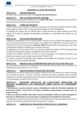 Travaux de réalisation du réseau d’alimentation en eau potable de la nouvelle station de traitement et d’épuration des eaux
usées de la zone aéroportuaire de Nouasser
Page 30 sur 43
CHAPITRE2. CLAUSES TECHNIQUES
MAITRE D’ŒUVRE
ARTCLE 16 :
Le maitre d’œuvre du présent marché est la Direction des Infrastructures.
DELAI D’EXECUTION DU MARCHE
ARTCLE 17 :
Le délai d’exécution du présent marché est fixé à quatre (04) mois à compter de la date de l’ordre de
service prescrivant le commencement des travaux.
MODE DE PAIEMENT
ARTCLE 18 :
L’Office National Des Aéroports se libera des sommes du en exécution du présent marché en faisant
donner crédit au compte ouvert au nom du prestataire indiqué sur l’acte d’engagement.
Le paiement des sommes dues est effectué dans un délai maximum de quatre-vingt-dix jours (90) à
compter de la date de réception des prestations demandées sur présentation de factures en cinq
exemplaires.
PENALITES POUR RETARD
ARTCLE 19 :
A défaut par l’Entrepreneur d’avoir exécuté à temps le marché ou d’avoir respecté tout planning ou délai
prévu par le présent marché, il lui sera appliqué sans préjudice de l’application des mesures prévues à
l’article 70 du CCAGT, une pénalité de cinq pour mille (5 ‰) du montant du marché par jour de retard
éventuellement modifié ou complété par les avenants intervenus.
Par application de l’article 60 du CCAG-T, le cumul des pénalités est plafonné à 10% du montant global
du marché éventuellement modifié ou complété par les avenants intervenus.
Au-delà de ce plafond, l’O.N.D.A. se réserve le droit de procéder à la résiliation du marché sans
préjudice des mesures coercitives prévues par l’article 70 du CCAGT.
Les sommes concernant les pénalités seront déduites des décomptes de l’entreprise sans qu’il ne soit
nécessaire d’une mise en demeure préalable.
PRESENCE DE L’ENTREPRENEUR SUR LES LIEUX DES TRAVAUX
ARTCLE 20 :
En ce qui concerne la présence de l’Entrepreneur sur les lieux des travaux, celui-ci doit se conformer aux
conditions fixées par l’article 18 du C.C.A.G.T.
ORGANISATION ET POLICE DE CHANTIER
ARTCLE 21 :
L’entrepreneur est tenu de respecter les consignes et ordres qui lui sont donnés par le maître d’ouvrage
pour la police de chantier ; il assure à ses frais l’exécution des mesures prescrites par les autorités
compétentes et demeure responsable de tous les dommages résultant du mode d’organisation du chantier
et ce conformément à l’article 27 du C.C.A.G.T.
SUJETIONS RESULTANT DE L’EXECUTION SIMULTANEE DE
ARTCLE 22 :
TRAVAUX INTERESSANT LES DIFFERENTS CORPS D’ETAT ET ENTREPRISES
VOISINES
L’entrepreneur ne pourra présenter aucune réclamation en raison de l’exécution simultanée de
travaux par d’autres corps d’Etat ou de gênes éventuelles qui pourraient en résulter pour ses
propres travaux.
Il devra au contraire, faciliter, dans toute la mesure du possible, la tâche aux autres entreprises et
faire tous ses efforts dans le sens d’une bonne coordination de l’ensemble des corps d’état.
L’entrepreneur ne pourra pas non plus présenter de réclamation pour les sujétions qui pourraient lui être
imposées par l’exécution simultanée d’autres travaux dans le voisinage.
AGREMENT DU PERSONNEL EMPLOYE SUR L’AEROPORT
ARTCLE 23 :
 