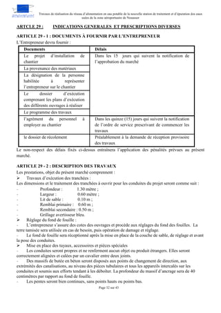 Travaux de réalisation du réseau d’alimentation en eau potable de la nouvelle station de traitement et d’épuration des eaux
usées de la zone aéroportuaire de Nouasser
Page 32 sur 43
INDICATIONS GENERALES ET PRESCRIPTIONS DIVERSES
ARTCLE 29 :
ARTICLE 29 - 1 : DOCUMENTS À FOURNIR PAR L’ENTREPRENEUR
L’Entrepreneur devra fournir :
Documents Délais
Le projet d’installation de
chantier
Dans les 15 jours qui suivent la notification de
l’approbation du marché
La provenance des matériaux
La désignation de la personne
habilitée à représenter
l’entrepreneur sur le chantier
Le dossier d’exécution
comprenant les plans d’exécution
des différents ouvrages à réaliser
Le programme des travaux
l’agrément du personnel à
employer au chantier
Dans les quinze (15) jours qui suivent la notification
de l’ordre de service prescrivant de commencer les
travaux
le dossier de récolement Préalablement à la demande de réception provisoire
des travaux
Le non-respect des délais fixés ci-dessus entraînera l’application des pénalités prévues au présent
marché.
ARTICLE 29 - 2 : DESCRIPTION DES TRAVAUX
Les prestations, objet du présent marché comprennent :
 Travaux d’exécution des tranchées :
Les dimensions et le traitement des tranchées à ouvrir pour les conduites du projet seront comme suit :
- Profondeur : 1.30 mètre ;
- Largeur : 0.60 mètre ;
- Lit de sable : 0.10 m ;
- Remblai primaire : 0.60 m ;
- Remblai secondaire : 0.50 m ;
- Grillage avertisseur bleu.
 Réglage du fond de fouille :
- L’entrepreneur s’assure des cotes des ouvrages et procède aux réglages du fond des fouilles. La
terre tamisée sera utilisée en cas de besoin, puis opération de damage et réglage.
- Le fond de fouille sera réceptionné après la mise en place de la couche de sable, de réglage et avant
la pose des conduites.
 Mise en place des tuyaux, accessoires et pièces spéciales
- Les conduites seront propres et ne renferment aucun objet ou produit étrangers. Elles seront
correctement alignées et calées par un cavalier entre deux joints.
- Des massifs de butée en béton seront disposés aux points de changement de direction, aux
extrémités des canalisations, au niveau des pièces tubulaires et tous les appareils intercalés sur les
conduites et soumis aux efforts tendant à les déboîter. La profondeur du massif d’ancrage sera de 40
centimètres par rapport au fond de fouille.
- Les pentes seront bien continues, sans points hauts ou points bas.
 