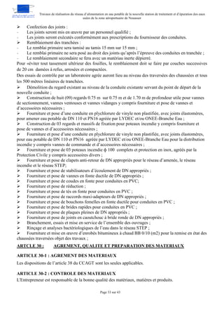 Travaux de réalisation du réseau d’alimentation en eau potable de la nouvelle station de traitement et d’épuration des eaux
usées de la zone aéroportuaire de Nouasser
Page 33 sur 43
 Confection des joints :
- Les joints seront mis en œuvre par un personnel qualifié ;
- Les joints seront exécutés conformément aux prescriptions du fournisseur des conduites.
 Remblaiement des tranchées :
- Le remblai primaire sera tamisé au tamis 15 mm sur 15 mm ;
- Le remblai primaire ne sera posé au droit des joints qu’après l’épreuve des conduites en tranchée ;
- Le remblaiement secondaire se fera avec un matériau inerte dépierré.
Pour «éviter tout tassement ultérieur des fouilles, le remblaiement doit se faire par couches successives
de 20 cm damées à refus, arrosées et compactées.
Des essais de contrôle par un laboratoire agrée auront lieu au niveau des traversées des chaussées et tous
les 500 mètres linéaires de tranchées.
 Démolition du regard existant au niveau de la conduite existante servant du point de départ de la
nouvelle conduite ;
 Construction de huit (09) regards 0.75 m sur 0.75 m et de 1.70 m de profondeur utile pour vannes
de sectionnement, vannes ventouses et vannes vidanges y compris fourniture et pose de vannes et
d’accessoires nécessaires ;
 Fourniture et pose d’une conduite en plychlorure de vinyle non plastifiée, avec joints élastomères,
pour amener eau potable de DN 110 et PN16 agréée par LYDEC et/ou ONEE-Branche Eau ;
 Construction de 03 regards et massifs de fixation pour poteaux incendie y compris fourniture et
pose de vannes et d’accessoires nécessaires ;
 Fourniture et pose d’une conduite en plychlorure de vinyle non plastifiée, avec joints élastomères,
pour eau potable de DN 110 et PN16 agréée par LYDEC et/ou ONEE-Branche Eau pour la distribution
incendie y compris vannes de commande et d’accessoires nécessaires ;
 Fourniture et pose de 03 poteaux incendie ф 100 complets et protection en inox, agréés par la
Protection Civile y compris accessoires divers ;
 Fourniture et pose de clapets anti-retour de DN appropriés pour le réseau d’amenée, le réseau
incendie et le réseau STEP;
 Fourniture et pose de stabilisateurs d’écoulement de DN appropriés ;
 Fourniture et pose de vannes en fonte ductile de DN appropriés ;
 Fourniture et pose de coudes en fonte pour conduites en PVC;
 Fourniture et pose de réduction ;
 Fourniture et pose de tés en fonte pour conduites en PVC ;
 Fourniture et pose de raccords maxi-adapteurs de DN appropriés ;
 Fourniture et pose de bouchons femelles en fonte ductile pour conduites en PVC ;
 Fourniture et pose de brides rapides pour conduites en PVC ;
 Fourniture et pose de plaques pleines de DN appropriés ;
 Fourniture et pose de joints en caoutchouc à bride ronde de DN appropriés ;
 Branchement, essais et mise en service de l’ensemble des ouvrages ;
 Rinçage et analyses bactériologiques de l’eau dans le réseau STEP ;
 Fourniture et mise en œuvre d’enrobés bitumineux à chaud BB 0/10 (m2) pour la remise en état des
chaussées traversées objet des travaux ;
AGREMENT, QUALITE ET PREPARATION DES MATERIAUX
ARTCLE 30 :
ARTICLE 30-1 : AGREMENT DES MATERIAUX
Les dispositions de l’article 38 du CCAGT sont les seules applicables.
ARTICLE 30-2 : CONTROLE DES MATERIAUX
L'Entrepreneur est responsable de la bonne qualité des matériaux, matières et produits.
 