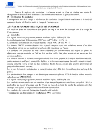 Travaux de réalisation du réseau d’alimentation en eau potable de la nouvelle station de traitement et d’épuration des eaux
usées de la zone aéroportuaire de Nouasser
Page 35 sur 43
- Bornes de repérage des conduites : ces bornes seront en béton et placées aux points de
changement de direction et de diamètres. Elles seront conformes aux exigences nationales.
D – Stérilisation des conduites
L’entrepreneur aura à sa charge la stérilisation des conduites. Les produits de stérilisation et le matériel
nécessaire à cette stérilisation sont à la charge de l’entrepreneur.
ARTICLE 31-3 : CARACTERISTIQUES DES OUVRAGES
Les tracés en plans des conduites et leurs profils en long et les plans des ouvrages sont à la charge de
l’entrepreneur.
A – Conduites
Les tuyaux seront conçus pour une pression nominale égale à 16 bars (PN 16)
La conduite principale d’alimentation STEP sera en PVC, DN 110 PN 16;
La conduite d’alimentation des poteaux incendie sera en PVC, DN 110 PN 16
Les tuyaux PVC-U pression doivent être à paroi compacte avec une emboîture munie d’un joint
d’étanchéité intégré sur une extrémité et un bout mâle chanfreiné sur l’autre.
Les éléments des conduites en PVC seront assemblés par l’intermédiaire des bagues de joints en
élastomère. Aucune conduite en PVC ne doit pas être collée. Les joints seront mis en œuvre par des
ouvriers qualifiés.
Les surfaces internes et externes des tuyaux doivent être lisses, propres et exemptes de défauts (rayures,
grains, criques et soufflures) susceptibles d'altérer la performance des tuyaux. La matière ne doit contenir
aucune impureté visible à l'œil nu. Les extrémités desdits tuyaux doivent être coupées proprement et
perpendiculairement à leur axe;
Les tuyaux doivent être colorés dans la masse (couleur grise). Elle doit être uniforme tout au long de la
paroi ;
Les parois doivent être opaques et ne doivent pas transmettre plus de 0,2% de lumière visible mesurée
selon la norme NM ISO 7686.
Les tuyaux seront conçus pour une pression nominale égale à 16 bars (PN 16)
Les conduites seront ancrées sur un massif en béton lorsque la pente sera supérieure ou égale à 10%. La
profondeur du massif d’ancrage sera de 40 cm par rapport au fond de fouille. La distance entre les
ancrages sera égale à la longueur utile des éléments de conduites.
Les conduites doivent avoir l’attestation de conformité sanitaire
Tolérance sur les dimensions des conduites en PVC-U pression
 