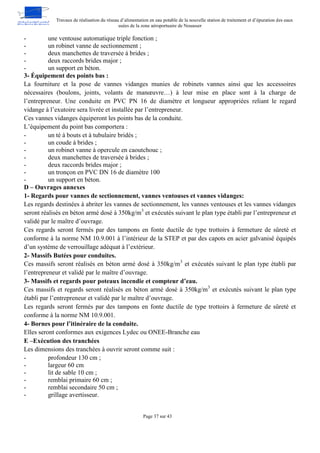 Travaux de réalisation du réseau d’alimentation en eau potable de la nouvelle station de traitement et d’épuration des eaux
usées de la zone aéroportuaire de Nouasser
Page 37 sur 43
- une ventouse automatique triple fonction ;
- un robinet vanne de sectionnement ;
- deux manchettes de traversée à brides ;
- deux raccords brides major ;
- un support en béton.
3- Équipement des points bas :
La fourniture et la pose de vannes vidanges munies de robinets vannes ainsi que les accessoires
nécessaires (boulons, joints, volants de manœuvre…) à leur mise en place sont à la charge de
l’entrepreneur. Une conduite en PVC PN 16 de diamètre et longueur appropriées reliant le regard
vidange à l’exutoire sera livrée et installée par l’entrepreneur.
Ces vannes vidanges équiperont les points bas de la conduite.
L’équipement du point bas comportera :
- un té à bouts et à tubulaire bridés ;
- un coude à brides ;
- un robinet vanne à opercule en caoutchouc ;
- deux manchettes de traversée à brides ;
- deux raccords brides major ;
- un tronçon en PVC DN 16 de diamètre 100
- un support en béton.
D – Ouvrages annexes
1- Regards pour vannes de sectionnement, vannes ventouses et vannes vidanges:
Les regards destinées à abriter les vannes de sectionnement, les vannes ventouses et les vannes vidanges
seront réalisés en béton armé dosé à 350kg/m3
et exécutés suivant le plan type établi par l’entrepreneur et
validé par le maître d’ouvrage.
Ces regards seront fermés par des tampons en fonte ductile de type trottoirs à fermeture de sûreté et
conforme à la norme NM 10.9.001 à l’intérieur de la STEP et par des capots en acier galvanisé équipés
d’un système de verrouillage adéquat à l’extérieur.
2- Massifs Butées pour conduites.
Ces massifs seront réalisés en béton armé dosé à 350kg/m3
et exécutés suivant le plan type établi par
l’entrepreneur et validé par le maître d’ouvrage.
3- Massifs et regards pour poteaux incendie et compteur d’eau.
Ces massifs et regards seront réalisés en béton armé dosé à 350kg/m3
et exécutés suivant le plan type
établi par l’entrepreneur et validé par le maître d’ouvrage.
Les regards seront fermés par des tampons en fonte ductile de type trottoirs à fermeture de sûreté et
conforme à la norme NM 10.9.001.
4- Bornes pour l’itinéraire de la conduite.
Elles seront conformes aux exigences Lydec ou ONEE-Branche eau
E –Exécution des tranchées
Les dimensions des tranchées à ouvrir seront comme suit :
- profondeur 130 cm ;
- largeur 60 cm
- lit de sable 10 cm ;
- remblai primaire 60 cm ;
- remblai secondaire 50 cm ;
- grillage avertisseur.
 