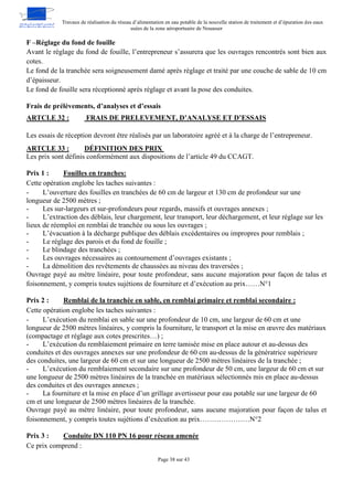 Travaux de réalisation du réseau d’alimentation en eau potable de la nouvelle station de traitement et d’épuration des eaux
usées de la zone aéroportuaire de Nouasser
Page 38 sur 43
F –Réglage du fond de fouille
Avant le réglage du fond de fouille, l’entrepreneur s’assurera que les ouvrages rencontrés sont bien aux
cotes.
Le fond de la tranchée sera soigneusement damé après réglage et traité par une couche de sable de 10 cm
d’épaisseur.
Le fond de fouille sera réceptionné après réglage et avant la pose des conduites.
Frais de prélèvements, d’analyses et d’essais
FRAIS DE PRELEVEMENT, D’ANALYSE ET D’ESSAIS
ARTCLE 32 :
Les essais de réception devront être réalisés par un laboratoire agréé et à la charge de l’entrepreneur.
DÉFINITION DES PRIX
ARTCLE 33 :
Les prix sont définis conformément aux dispositions de l’article 49 du CCAGT.
Prix 1 : Fouilles en tranches:
Cette opération englobe les taches suivantes :
- L’ouverture des fouilles en tranchées de 60 cm de largeur et 130 cm de profondeur sur une
longueur de 2500 mètres ;
- Les sur-largeurs et sur-profondeurs pour regards, massifs et ouvrages annexes ;
- L’extraction des déblais, leur chargement, leur transport, leur déchargement, et leur réglage sur les
lieux de réemploi en remblai de tranchée ou sous les ouvrages ;
- L’évacuation à la décharge publique des déblais excédentaires ou impropres pour remblais ;
- Le réglage des parois et du fond de fouille ;
- Le blindage des tranchées ;
- Les ouvrages nécessaires au contournement d’ouvrages existants ;
- La démolition des revêtements de chaussées au niveau des traversées ;
Ouvrage payé au mètre linéaire, pour toute profondeur, sans aucune majoration pour façon de talus et
foisonnement, y compris toutes sujétions de fourniture et d’exécution au prix……N°1
Prix 2 : Remblai de la tranchée en sable, en remblai primaire et remblai secondaire :
Cette opération englobe les taches suivantes :
- L’exécution du remblai en sable sur une profondeur de 10 cm, une largeur de 60 cm et une
longueur de 2500 mètres linéaires, y compris la fourniture, le transport et la mise en œuvre des matériaux
(compactage et réglage aux cotes prescrites…) ;
- L’exécution du remblaiement primaire en terre tamisée mise en place autour et au-dessus des
conduites et des ouvrages annexes sur une profondeur de 60 cm au-dessus de la génératrice supérieure
des conduites, une largeur de 60 cm et sur une longueur de 2500 mètres linéaires de la tranchée ;
- L’exécution du remblaiement secondaire sur une profondeur de 50 cm, une largeur de 60 cm et sur
une longueur de 2500 mètres linéaires de la tranchée en matériaux sélectionnés mis en place au-dessus
des conduites et des ouvrages annexes ;
- La fourniture et la mise en place d’un grillage avertisseur pour eau potable sur une largeur de 60
cm et une longueur de 2500 mètres linéaires de la tranchée.
Ouvrage payé au mètre linéaire, pour toute profondeur, sans aucune majoration pour façon de talus et
foisonnement, y compris toutes sujétions d’exécution au prix…………………N°2
Prix 3 : Conduite DN 110 PN 16 pour réseau amenée
Ce prix comprend :
 