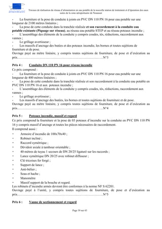 Travaux de réalisation du réseau d’alimentation en eau potable de la nouvelle station de traitement et d’épuration des eaux
usées de la zone aéroportuaire de Nouasser
Page 39 sur 43
- La fourniture et la pose de conduite à joints en PVC DN 110 PN 16 pour eau potable sur une
longueur de 2100 mètres linéaires ;
- La pose de cette conduite dans la tranchée réalisée et son raccordement à la conduite eau
potable existante (Piquage sur réseau), au réseau eau potable STEP et au réseau poteaux incendie ;
- L’assemblage des éléments de la conduite y compris coudes, tés, réductions, raccordement aux
vannes ;
- Le grillage avertisseur ;
- Les massifs d’ancrage des butées et des poteaux incendie, les bornes et toutes sujétions de
fourniture et de pose.
Ouvrage payé au mètre linéaire, y compris toutes sujétions de fourniture, de pose et d’exécution au
prix……………………………………………….……………………N°3
Prix 4 : Conduite DN 110 PN 16 pour réseau incendie
Ce prix comprend :
- La fourniture et la pose de conduite à joints en PVC DN 110 PN 16 pour eau potable sur une
longueur de 400 mètres linéaires ;
- La pose de cette conduite dans la tranchée réalisée et son raccordement à la conduite eau potable en
PVC DN 110 PN 16 et aux poteaux incendie ;
- L’assemblage des éléments de la conduite y compris coudes, tés, réductions, raccordement aux
vannes ;
- Le grillage avertisseur ;
- Les massifs d’ancrage des butées, les bornes et toutes sujétions de fourniture et de pose.
Ouvrage payé au mètre linéaire, y compris toutes sujétions de fourniture, de pose et d’exécution au
prix……………………………………………….……………………N°4
Prix 5 : Poteaux incendie, massif et regard
Ce prix comprend la fourniture et la pose de 03 poteaux d’incendie sur la conduite en PVC DN 110 PN
16 y compris massif d’ancrage et toutes les pièces nécessaires de raccordement.
Il comprend aussi :
- Armoire d’incendie de 100x70x40 ;
- Robinet incliné ;
- Raccord symétrique ;
- Dévidoir axiale à tambour orientable ;
- 40 mètres de tuyau 1 secours de DN 20/25 ligaturé sur les raccords ;
- Lance symétrique DN 20/25 avec robinet diffuseur ;
- Clé tricoises fer forgé ;
- Support de lance ;
- Anti-bélier ;
- Seau et hache ;
- Manomètre
- Massif support de la bouche et regard.
Les robinets d’incendie armés devront être conformes à la norme NF S 62201.
Ouvrage payé à l’unité, y compris toutes sujétions de fourniture, de pose et d’exécution au
prix……………………………………………….……………………N°5
Prix 6 : Vanne de sectionnement et regard
 