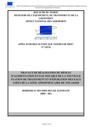Travaux de réalisation du réseau d’alimentation en eau potable de la nouvelle station de traitement et d’épuration des eaux
usées de la zone aéroportuaire de Nouasser
Page 41 sur 43
ROYAUME DU MAROC
MINISTERE DE L’EQUIPEMENT, DU TRANSPORT ET DE LA
LOGISTIQUE
OFFICE NATIONAL DES AEROPORTS
APPEL D’OFFRES OUVERT SUR "OFFRES DE PRIX"
N° 145/16
TRAVAUX DE RÉALISATION DU RÉSEAU
D’ALIMENTATION EN EAU POTABLE DE LA NOUVELLE
STATION DE TRAITEMENT ET D’ÉPURATION DES EAUX
USÉES DE LA ZONE AÉROPORTUAIRE DE NOUASSER
BORDEREAU DES PRIX DETAIL ESTIMATIF
(BDP – DE)
 