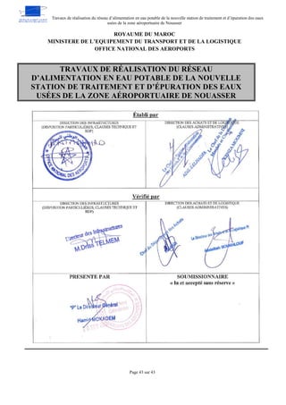 Travaux de réalisation du réseau d’alimentation en eau potable de la nouvelle station de traitement et d’épuration des eaux
usées de la zone aéroportuaire de Nouasser
Page 43 sur 43
ROYAUME DU MAROC
MINISTERE DE L’EQUIPEMENT DU TRANSPORT ET DE LA LOGISTIQUE
OFFICE NATIONAL DES AEROPORTS
TRAVAUX DE RÉALISATION DU RÉSEAU
D’ALIMENTATION EN EAU POTABLE DE LA NOUVELLE
STATION DE TRAITEMENT ET D’ÉPURATION DES EAUX
USÉES DE LA ZONE AÉROPORTUAIRE DE NOUASSER
 