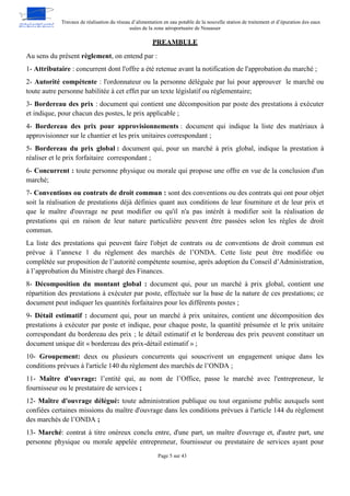 Travaux de réalisation du réseau d’alimentation en eau potable de la nouvelle station de traitement et d’épuration des eaux
usées de la zone aéroportuaire de Nouasser
Page 5 sur 43
PREAMBULE
Au sens du présent règlement, on entend par :
1- Attributaire : concurrent dont l'offre a été retenue avant la notification de l'approbation du marché ;
2- Autorité compétente : l'ordonnateur ou la personne déléguée par lui pour approuver le marché ou
toute autre personne habilitée à cet effet par un texte législatif ou réglementaire;
3- Bordereau des prix : document qui contient une décomposition par poste des prestations à exécuter
et indique, pour chacun des postes, le prix applicable ;
4- Bordereau des prix pour approvisionnements : document qui indique la liste des matériaux à
approvisionner sur le chantier et les prix unitaires correspondant ;
5- Bordereau du prix global : document qui, pour un marché à prix global, indique la prestation à
réaliser et le prix forfaitaire correspondant ;
6- Concurrent : toute personne physique ou morale qui propose une offre en vue de la conclusion d'un
marché;
7- Conventions ou contrats de droit commun : sont des conventions ou des contrats qui ont pour objet
soit la réalisation de prestations déjà définies quant aux conditions de leur fourniture et de leur prix et
que le maître d'ouvrage ne peut modifier ou qu'il n'a pas intérêt à modifier soit la réalisation de
prestations qui en raison de leur nature particulière peuvent être passées selon les règles de droit
commun.
La liste des prestations qui peuvent faire l'objet de contrats ou de conventions de droit commun est
prévue à l’annexe 1 du règlement des marchés de l’ONDA. Cette liste peut être modifiée ou
complétée sur proposition de l’autorité compétente soumise, après adoption du Conseil d’Administration,
à l’approbation du Ministre chargé des Finances.
8- Décomposition du montant global : document qui, pour un marché à prix global, contient une
répartition des prestations à exécuter par poste, effectuée sur la base de la nature de ces prestations; ce
document peut indiquer les quantités forfaitaires pour les différents postes ;
9- Détail estimatif : document qui, pour un marché à prix unitaires, contient une décomposition des
prestations à exécuter par poste et indique, pour chaque poste, la quantité présumée et le prix unitaire
correspondant du bordereau des prix ; le détail estimatif et le bordereau des prix peuvent constituer un
document unique dit « bordereau des prix-détail estimatif » ;
10- Groupement: deux ou plusieurs concurrents qui souscrivent un engagement unique dans les
conditions prévues à l'article 140 du règlement des marchés de l’ONDA ;
11- Maître d'ouvrage: l’entité qui, au nom de l’Office, passe le marché avec l'entrepreneur, le
fournisseur ou le prestataire de services ;
12- Maître d'ouvrage délégué: toute administration publique ou tout organisme public auxquels sont
confiées certaines missions du maître d'ouvrage dans les conditions prévues à l'article 144 du règlement
des marchés de l’ONDA ;
13- Marché: contrat à titre onéreux conclu entre, d'une part, un maître d'ouvrage et, d'autre part, une
personne physique ou morale appelée entrepreneur, fournisseur ou prestataire de services ayant pour
 