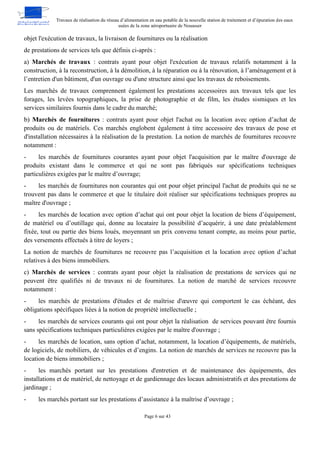Travaux de réalisation du réseau d’alimentation en eau potable de la nouvelle station de traitement et d’épuration des eaux
usées de la zone aéroportuaire de Nouasser
Page 6 sur 43
objet l'exécution de travaux, la livraison de fournitures ou la réalisation
de prestations de services tels que définis ci-après :
a) Marchés de travaux : contrats ayant pour objet l'exécution de travaux relatifs notamment à la
construction, à la reconstruction, à la démolition, à la réparation ou à la rénovation, à l’aménagement et à
l’entretien d'un bâtiment, d'un ouvrage ou d'une structure ainsi que les travaux de reboisements.
Les marchés de travaux comprennent également les prestations accessoires aux travaux tels que les
forages, les levées topographiques, la prise de photographie et de film, les études sismiques et les
services similaires fournis dans le cadre du marché;
b) Marchés de fournitures : contrats ayant pour objet l'achat ou la location avec option d’achat de
produits ou de matériels. Ces marchés englobent également à titre accessoire des travaux de pose et
d'installation nécessaires à la réalisation de la prestation. La notion de marchés de fournitures recouvre
notamment :
- les marchés de fournitures courantes ayant pour objet l'acquisition par le maître d'ouvrage de
produits existant dans le commerce et qui ne sont pas fabriqués sur spécifications techniques
particulières exigées par le maître d’ouvrage;
- les marchés de fournitures non courantes qui ont pour objet principal l'achat de produits qui ne se
trouvent pas dans le commerce et que le titulaire doit réaliser sur spécifications techniques propres au
maître d'ouvrage ;
- les marchés de location avec option d’achat qui ont pour objet la location de biens d’équipement,
de matériel ou d’outillage qui, donne au locataire la possibilité d’acquérir, à une date préalablement
fixée, tout ou partie des biens loués, moyennant un prix convenu tenant compte, au moins pour partie,
des versements effectués à titre de loyers ;
La notion de marchés de fournitures ne recouvre pas l’acquisition et la location avec option d’achat
relatives à des biens immobiliers.
c) Marchés de services : contrats ayant pour objet la réalisation de prestations de services qui ne
peuvent être qualifiés ni de travaux ni de fournitures. La notion de marché de services recouvre
notamment :
- les marchés de prestations d'études et de maîtrise d'œuvre qui comportent le cas échéant, des
obligations spécifiques liées à la notion de propriété intellectuelle ;
- les marchés de services courants qui ont pour objet la réalisation de services pouvant être fournis
sans spécifications techniques particulières exigées par le maître d'ouvrage ;
- les marchés de location, sans option d’achat, notamment, la location d’équipements, de matériels,
de logiciels, de mobiliers, de véhicules et d’engins. La notion de marchés de services ne recouvre pas la
location de biens immobiliers ;
- les marchés portant sur les prestations d'entretien et de maintenance des équipements, des
installations et de matériel, de nettoyage et de gardiennage des locaux administratifs et des prestations de
jardinage ;
- les marchés portant sur les prestations d’assistance à la maîtrise d’ouvrage ;
 