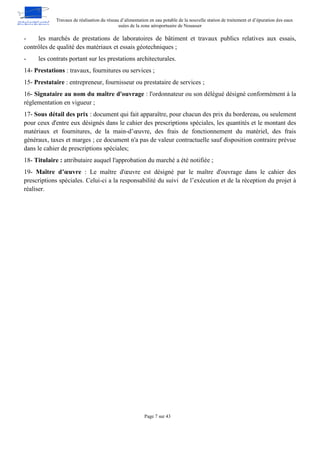 Travaux de réalisation du réseau d’alimentation en eau potable de la nouvelle station de traitement et d’épuration des eaux
usées de la zone aéroportuaire de Nouasser
Page 7 sur 43
- les marchés de prestations de laboratoires de bâtiment et travaux publics relatives aux essais,
contrôles de qualité des matériaux et essais géotechniques ;
- les contrats portant sur les prestations architecturales.
14- Prestations : travaux, fournitures ou services ;
15- Prestataire : entrepreneur, fournisseur ou prestataire de services ;
16- Signataire au nom du maître d'ouvrage : l'ordonnateur ou son délégué désigné conformément à la
réglementation en vigueur ;
17- Sous détail des prix : document qui fait apparaître, pour chacun des prix du bordereau, ou seulement
pour ceux d'entre eux désignés dans le cahier des prescriptions spéciales, les quantités et le montant des
matériaux et fournitures, de la main-d’œuvre, des frais de fonctionnement du matériel, des frais
généraux, taxes et marges ; ce document n'a pas de valeur contractuelle sauf disposition contraire prévue
dans le cahier de prescriptions spéciales;
18- Titulaire : attributaire auquel l'approbation du marché a été notifiée ;
19- Maître d’œuvre : Le maître d'œuvre est désigné par le maître d'ouvrage dans le cahier des
prescriptions spéciales. Celui-ci a la responsabilité du suivi de l’exécution et de la réception du projet à
réaliser.
 