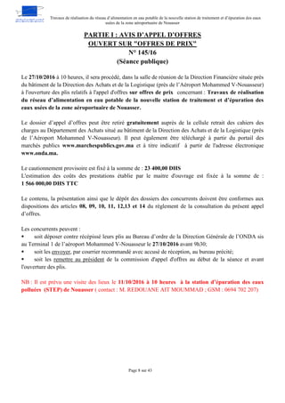 Travaux de réalisation du réseau d’alimentation en eau potable de la nouvelle station de traitement et d’épuration des eaux
usées de la zone aéroportuaire de Nouasser
Page 8 sur 43
PARTIE I : AVIS D’APPEL D’OFFRES
OUVERT SUR "OFFRES DE PRIX"
N° 145/16
(Séance publique)
Le 27/10/2016 à 10 heures, il sera procédé, dans la salle de réunion de la Direction Financière située près
du bâtiment de la Direction des Achats et de la Logistique (près de l’Aéroport Mohammed V-Nouasseur)
à l'ouverture des plis relatifs à l'appel d'offres sur offres de prix concernant : Travaux de réalisation
du réseau d’alimentation en eau potable de la nouvelle station de traitement et d’épuration des
eaux usées de la zone aéroportuaire de Nouasser.
Le dossier d’appel d’offres peut être retiré gratuitement auprès de la cellule retrait des cahiers des
charges au Département des Achats situé au bâtiment de la Direction des Achats et de la Logistique (près
de l’Aéroport Mohammed V-Nouasseur). Il peut également être téléchargé à partir du portail des
marchés publics www.marchespublics.gov.ma et à titre indicatif à partir de l'adresse électronique
www.onda.ma.
Le cautionnement provisoire est fixé à la somme de : 23 400,00 DHS
L'estimation des coûts des prestations établie par le maitre d'ouvrage est fixée à la somme de :
1 566 000,00 DHS TTC
Le contenu, la présentation ainsi que le dépôt des dossiers des concurrents doivent être conformes aux
dispositions des articles 08, 09, 10, 11, 12,13 et 14 du règlement de la consultation du présent appel
d’offres.
Les concurrents peuvent :
 soit déposer contre récépissé leurs plis au Bureau d’ordre de la Direction Générale de l’ONDA sis
au Terminal 1 de l’aéroport Mohammed V-Nouasseur le 27/10/2016 avant 9h30;
 soit les envoyer, par courrier recommandé avec accusé de réception, au bureau précité;
 soit les remettre au président de la commission d'appel d'offres au début de la séance et avant
l'ouverture des plis.
NB : Il est prévu une visite des lieux le 11/10/2016 à 10 heures à la station d’épuration des eaux
polluées (STEP) de Nouasser ( contact : M. REDOUANE AIT MOUMMAD ; GSM : 0694 702 207)
 