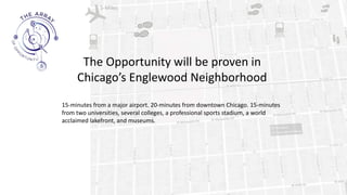 5-Miles
15-minutes from a major airport. 20-minutes from downtown Chicago. 15-minutes
from two universities, several colleges, a professional sports stadium, a world
acclaimed lakefront, and museums.
The Opportunity will be proven in
Chicago’s Englewood Neighborhood
 