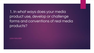 1. In what ways does your media
product use, develop or challenge
forms and conventions of real media
products?
LEAH WALKER
 