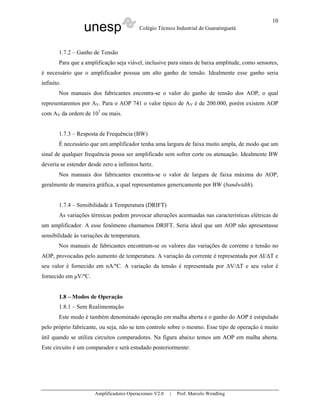 10
                  unesp                    Colégio Técnico Industrial de Guaratinguetá



        1.7.2 – Ganho de Tensão
        Para que a amplificação seja viável, inclusive para sinais de baixa amplitude, como sensores,
é necessário que o amplificador possua um alto ganho de tensão. Idealmente esse ganho seria
infinito.
        Nos manuais dos fabricantes encontra-se o valor do ganho de tensão dos AOP, o qual
representaremos por AV. Para o AOP 741 o valor típico de AV é de 200.000, porém existem AOP
com AV da ordem de 107 ou mais.


        1.7.3 – Resposta de Frequência (BW)
        É necessário que um amplificador tenha uma largura de faixa muito ampla, de modo que um
sinal de qualquer frequência possa ser amplificado sem sofrer corte ou atenuação. Idealmente BW
deveria se estender desde zero a infinitos hertz.
        Nos manuais dos fabricantes encontra-se o valor de largura de faixa máxima do AOP,
geralmente de maneira gráfica, a qual representamos genericamente por BW (bandwidth).


        1.7.4 – Sensibilidade à Temperatura (DRIFT)
        As variações térmicas podem provocar alterações acentuadas nas características elétricas de
um amplificador. A esse fenômeno chamamos DRIFT. Seria ideal que um AOP não apresentasse
sensibilidade às variações de temperatura.
        Nos manuais de fabricantes encontram-se os valores das variações de corrente e tensão no
AOP, provocadas pelo aumento de temperatura. A variação da corrente é representada por ∆I/∆T e
seu valor é fornecido em nA/ºC. A variação da tensão é representada por ∆V/∆T e seu valor é
fornecido em µV/ºC.


        1.8 – Modos de Operação
        1.8.1 – Sem Realimentação
        Este modo é também denominado operação em malha aberta e o ganho do AOP é estipulado
pelo próprio fabricante, ou seja, não se tem controle sobre o mesmo. Esse tipo de operação é muito
útil quando se utiliza circuitos comparadores. Na figura abaixo temos um AOP em malha aberta.
Este circuito é um comparador e será estudado posteriormente:




                       Amplificadores Operacionais V2.0   |   Prof. Marcelo Wendling
 