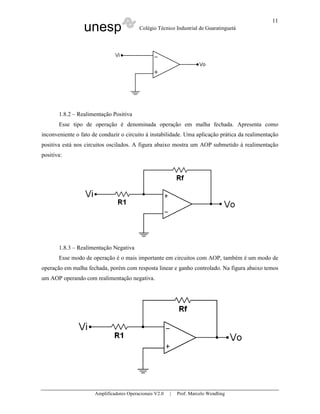 11
                 unesp                    Colégio Técnico Industrial de Guaratinguetá




       1.8.2 – Realimentação Positiva
       Esse tipo de operação é denominada operação em malha fechada. Apresenta como
inconveniente o fato de conduzir o circuito à instabilidade. Uma aplicação prática da realimentação
positiva está nos circuitos oscilados. A figura abaixo mostra um AOP submetido à realimentação
positiva:




       1.8.3 – Realimentação Negativa
       Esse modo de operação é o mais importante em circuitos com AOP, também é um modo de
operação em malha fechada, porém com resposta linear e ganho controlado. Na figura abaixo temos
um AOP operando com realimentação negativa.




                      Amplificadores Operacionais V2.0   |   Prof. Marcelo Wendling
 